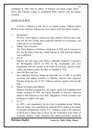 Pakistan Studies Compiled by: Hafiz Ashfaq Ahmad
190
established in 1969 with the efforts of Pakistan and Saudi Arabia which
shows that Pakistan wanted to established better relations with the Islamic
countries.
PAKISTAN & IRAN
In West of Pakistan is Iran. Iran is an Islamic country. Pakistan shares
900 Km border with Iran. Pakistan has close relation with Iran till his creation.
1. Background
We have close religious, cultural and trade relations with Iran since long.
Iran was the first country that recognized Pakistan on its emergence, and
ambassadors wee exchanged.
2. Mutual Visit of Leaders
The Prime Minister of Pakistan visited Iran in 1949 and in response to
this visit the Shah of Iran also visited Pakistan in 1950, and trade relations
were established.
3. R.C.D
Pakistan and Iran along with Turkey established Regional Cooperation
for Development (RCD) in 1964 for the development and close
cooperation with one another in the fields of economic, industry, trade,
culture and tourism, which was later on, annulled in 1979.
4. Indo-Pak Wars and Iran
Iran supported Pakistan, during the Indo-Pak war of 1965. It provided
economic and military assistance to Pakistan. Likewise Iran supported
Pakistan during the war of 1971. Pakistan paid due regard to Iran for this
help.
5. Iranian Revolution and Pakistan
Pakistan extended recognition to new region, which was established after
Iranian revolution in 1979. the Islamic Republic of Iran also improved
relations with Pakistan in every field. Delegations of both countries were
exchanged to improve the trade.
6. E.C.O
In 1985, a new organization for the close cooperation among Pakistan,
Iran and Turkey was established by replacing RCD, named as Economic
Cooperation Organization (ECO). It is working to achieve the objectives
of RCD and is taking steps to boost up the cooperation in the fields of
economic, industry, trade, education and cultural promotion among the
 