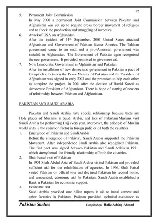 Pakistan Studies Compiled by: Hafiz Ashfaq Ahmad
192
5. Permanent Joint Commission
In May 2000 a permanent Joint Commission between Pakistan and
Afghanistan was set up to regulate cross border movement of refugees
and to check the production and smuggling of narcotics.
6. Attack of USA on Afghanistan
After the incident of 11th September, 2001 United States attacked
Afghanistan and Government of Pakistan favour America. The Talaban
government came to an end, and a pro-American government was
installed in Afghanistan. The Government of Pakistan again recognized
the new government. It provided promised to give more aid.
7. Now Democratic Government in Afghanistan and Pakistan
After the installation of new democratic government in Pakistan a pact of
Gas-pipeline between the Prime Minister of Pakistan and the President of
Afghanistan was signed in early 2003 and the promised to help each other
to complete the project, in 2004 after the election of Hamid Karzai as
democratic President of Afghanistan. There is hope of starting of new era
of relationship between Pakistan and Afghanistan.
PAKISTAN AND SAUDI ARABIA
Pakistan and Saudi Arabia have special relationship because there are
Holy places of Muslims in Saudi Arabia, and lacs of Pakistani Muslims visit
Saudi Arabia for performing Hajj every year. Moreover, the principle of Muslim
world unity is the common factor in foreign policies of both the countries.
1. Emergence of Pakistan and Saudi Arabia
Before the emergence of Pakistan, Saudi Arabia supported the Pakistan
Movement. After independence Saudi Arabia also recognized Pakistan.
The first pact was signed between Pakistan and Saudi Arabia in 1951,
which strengthened the friendly relationship of both the countries.
2. Shah Faisal visit of Pakistan
In 1954 Shah Abdul Aziz of Saudi Arabia visited Pakistan and provided
sufficient aid for the rehabilitation of agencies. In 1966, Shah Faisal
visited Pakistan on official tour and declared Pakistan his second home,
and announced, economic aid for Pakistan. Saudi Arabia established a
Bank in Pakistan for economic support.
3. Economic Aid
Saudi Arabia provided one billion rupees in aid to install cement and
other factories in Pakistan. Pakistan provided technical assistance to
 