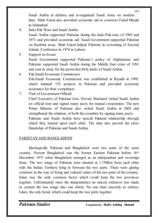 Pakistan Studies Compiled by: Hafiz Ashfaq Ahmad
193
Saudi Arabia in defense and re-organized Saudi Army on modern
lines. Shah Faisal also provided economic aid to construct Faisal Masjid
in Islamabad.
4. Indo-Pak Wars and Saudi Arabia
Saudi Arabia supported Pakistan during the Indo-Pak-wars of 1965 and
1971 and provided economic aid. Saudi Government supported Pakistan
on Kashmir issue. Shah Faisal helped Pakistan in convening of Second
Islamic Conference in 1974 in Lahore.
5. Support on Issues
Saudi Government supported Pakistan’s policy of Afghanistan, and
Pakistan supported Saudi Arabia during the Middle East crisis of 1991
and sent its army for the protection Holy lands of Saudi Arabia.
6. Pak-Saudi Economic Commission
Pak-Saudi Economic Commission was established in Riyadh in 1998,
which initiated 155 projects in Pakistan and provided economic
assistance for their completion.
7. Visit of Government Official
Chief Executive of Pakistan Gen. Pervaiz Musharaf visited Saudi Arabia
on official tour and signed many pacts for mutual cooperation. The new
Prime Minister of Pakistan also visited Saudi Arabia in 2003 and
strengthened the relations of both the countries by signing many pacts.
Pakistan and Saudi Arabia have special bilateral relationship through
which they trusted upon each other. The time also proved the close
friendship of Pakistan and Saudi Arabia.
PAKISTAN AND BANGLADESH
Ideologically Pakistan and Bangladesh were two parts of the same
country. Present Bangladesh was the former Eastern Pakistan before 16th
December 1971 when Bangladesh emerged as an independent and sovereign
State. The two wings of Pakistan were situated at 1,750Km from each other
with the Indian Territory lying in between the two parts. There were glaring
contrasts in the way of living and cultural values of the two parts of the country.
Islam was the only common factor which could keep the two provinces
together. Unfortunately since the independence no sincere endeavor was made
to cement the two wings into one whole. No one tried sincerely to enforce
Islam, the only bond, which could keep the two parts together.
 