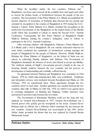 Pakistan Studies Compiled by: Hafiz Ashfaq Ahmad
194
When the hostilities ended, the two countries, Pakistan and
Bangladesh, sat down and reviewed all the available facts and urged each other
to restore the broken bonds of brotherhood between the people of the two
countries. The Government of the Prime Minister Z.A. Bhutto accomplished the
desired objective of restoration of brotherly links between the two people and
extended its recognition to the creation of Bangladesh in 1974 during the O.I.C.
Summit a Lahore. Prime Minister Z.A. Bhutto extended the recognition to the
newly-born Government of the Bangladesh on the explicit desire of the Muslim
world which had assembled at Lahore to attend the Second O.I.C. Summit
Conference. Consequently the first Prime Minister of Bangladesh Sheikh
Mujib-ur Rehman, leading his country’s delegation, came to Lahore to
participate in the O.I.C. Summit Conference.
After restoring relations with Bangladesh, Pakistan’s Prime Minister Mr.
Z.A Bhutto paid a visit to Bangladesh. He was warmly welcomed wherever he
went which confirmed the sentiments of brotherhood existing amongst the
people of Bangladesh for the people of Pakistan. However, Sheikh Mujib-ur-
Rehman the Prime Minister of Bangladesh, on the behest of India was not
sincere in cultivating friendly relations with Pakistan. The Government of
Bangladesh demanded the division of assets and refused to accept any liability.
The stubborn attitude of Mujib’s Government proved a hurdle in the way of
fostering friendly relations between the two countries and the process of
development of understanding and cordiality suffered heavily.
An agreement between Pakistan and Bangladesh was concluded on 23rd
January, 1976 by which telecommunication links were established. .Telephone
and tele-printer services were instituted between Rawalpindi and Dhaka on 13th
February, 1976 on experimental basis. These agreements brought the two
countries closer to each other. Another agreement was reached between the two
countries after talks in Dhaka on 24th July, 1976, by which it was agreed upon
to exchange delegations on Banking and Shipping. Further measures were
announced to promote trade between the two States.
The Government of Khondekar Mushtaq could not last long and was
replaced by General Zia-ur-Rehman in 1977. General Zia-ur-Rehman was a
shrewd person who quickly got his stronghold on the issues. General Zia-ur-
Rehman paid an official visit o Pakistan which cemented the ties between the
two countries. General Zia-ur-Rehman was assassinated in July 1981. Justice
Abdus Sattar ascended the throne that too was replaced by General Husain
Muhammad Irshad.
 