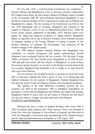 Pakistan Studies Compiled by: Hafiz Ashfaq Ahmad
195
On 21st July, 1979, a Joint Economic Commission was established
between Pakistan and Bangladesh in order to promote economic collaboration.
Mr. Ghulam Ishaq Khan, the then Finance Minister of Pakistan signed on behalf
of his Government while Mr. Saif-ur-Rehman represented Bangladesh. It was
decided to hold the meetings of the Commission on yearly basis in Pakistan and
Bangladesh by rotation. The first meeting of the Commission was held on 21st
July 1979 immediately after its formation. Bangladesh had extended its full
support to Pakistan’s point of view on International political issues. When the
Soviet troops entered Afghanistan in December, 1979, Pakistan raised voice
against this illegal and unethical occupation of Afghan territory. Bangladesh
played an important role in this connection. President Zia-ur-Rehman convened
an emergent meeting of the Foreign Ministers of Islamic Countries. In this
meeting sentiments of solidarity and homogeneity were expressed for the
freedom struggle of the Afghan people.
By 1980 bilateral relations between Pakistan and Bangladesh were
established on broader perspective and mutual understanding. Several
delegations were exchanged between the two countries. The Secretary, Foreign
Affairs of Pakistan. Mr. Riaz Piracha toured Bangladesh on 24-25th October,
1980 and held discussions with the officials of Bangladesh. In result of these
discussions a group of experts was set up to se the division of assets between the
two countries. Bangladesh had demanded 2,130 m. dollars as its share from the
joint assets from Pakistan.
The two countries also decided to extend co-operation to each other in the
field of education. Pakistan has fixed a quota of seats in its Engineering and
Medical institutions for the students of Bangladesh. Similarly Bangladesh has
also fixed the quota of seats for Pakistani students in its educational institutions.
The meeting of the Joint Ministerial Committee between the two
countries was held on 8th September, 1984 at Islamabad. Negotiations for
promotion of trade between Bangladesh and Pakistan were held in this meeting.
Bangladesh offered to export Jute, tea and carpets to Pakistan and will import
rice, pig iron, railway carriages and other steel items from Pakistan.
PAKISTAN AND INDONESIA
Indonesia has been a colony of Holland till March 1942. From 1942 to
1945 it remained under Japanese rule. When Japanese forces were defeated in
South East Asia after dropping of Atom Bomb at Nagasaki and Hiroshima in
1945, the Nationalists of Indonesia under the leadership of Dr. Ahmad Seokarno
and Dr. Hatta declared Indonesia as a Republic on 17th August, 1945.
 