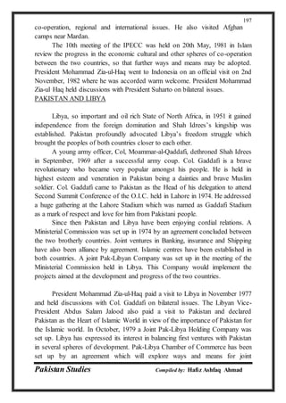 Pakistan Studies Compiled by: Hafiz Ashfaq Ahmad
197
co-operation, regional and international issues. He also visited Afghan
camps near Mardan.
The 10th meeting of the IPECC was held on 20th May, 1981 in Islam
review the progress in the economic cultural and other spheres of co-operation
between the two countries, so that further ways and means may be adopted.
President Mohammad Zia-ul-Haq went to Indonesia on an official visit on 2nd
November, 1982 where he was accorded warm welcome. President Mohammad
Zia-ul Haq held discussions with President Suharto on bilateral issues.
PAKISTAN AND LIBYA
Libya, so important and oil rich State of North Africa, in 1951 it gained
independence from the foreign domination and Shah Idrees’s kingship was
established. Pakistan profoundly advocated Libya’s freedom struggle which
brought the peoples of both countries closer to each other.
A young army officer, Col, Moammar-al-Qaddafi, dethroned Shah Idrees
in September, 1969 after a successful army coup. Col. Gaddafi is a brave
revolutionary who became very popular amongst his people. He is held in
highest esteem and veneration in Pakistan being a dainties and brave Muslim
soldier. Col. Gaddafi came to Pakistan as the Head of his delegation to attend
Second Summit Conference of the O.I.C. held in Lahore in 1974. He addressed
a huge gathering at the Lahore Stadium which was named as Gaddafi Stadium
as a mark of respect and love for him from Pakistani people.
Since then Pakistan and Libya have been enjoying cordial relations. A
Ministerial Commission was set up in 1974 by an agreement concluded between
the two brotherly countries. Joint ventures in Banking, insurance and Shipping
have also been alliance by agreement. Islamic centres have been established in
both countries. A joint Pak-Libyan Company was set up in the meeting of the
Ministerial Commission held in Libya. This Company would implement the
projects aimed at the development and progress of the two countries.
President Mohammad Zia-ul-Haq paid a visit to Libya in November 1977
and held discussions with Col. Gaddafi on bilateral issues. The Libyan Vice-
President Abdus Salam Jalood also paid a visit to Pakistan and declared
Pakistan as the Heart of Islamic World in view of the importance of Pakistan for
the Islamic world. In October, 1979 a Joint Pak-Libya Holding Company was
set up. Libya has expressed its interest in balancing first ventures with Pakistan
in several spheres of development. Pak-Libya Chamber of Commerce has been
set up by an agreement which will explore ways and means for joint
 