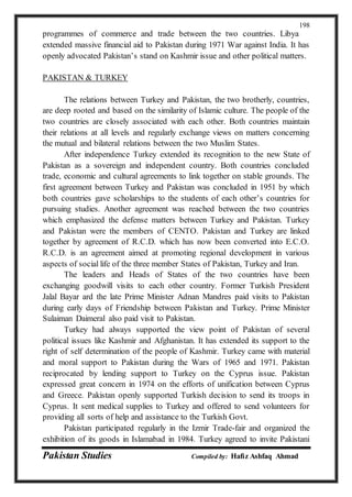 Pakistan Studies Compiled by: Hafiz Ashfaq Ahmad
198
programmes of commerce and trade between the two countries. Libya
extended massive financial aid to Pakistan during 1971 War against India. It has
openly advocated Pakistan’s stand on Kashmir issue and other political matters.
PAKISTAN & TURKEY
The relations between Turkey and Pakistan, the two brotherly, countries,
are deep rooted and based on the similarity of Islamic culture. The people of the
two countries are closely associated with each other. Both countries maintain
their relations at all levels and regularly exchange views on matters concerning
the mutual and bilateral relations between the two Muslim States.
After independence Turkey extended its recognition to the new State of
Pakistan as a sovereign and independent country. Both countries concluded
trade, economic and cultural agreements to link together on stable grounds. The
first agreement between Turkey and Pakistan was concluded in 1951 by which
both countries gave scholarships to the students of each other’s countries for
pursuing studies. Another agreement was reached between the two countries
which emphasized the defense matters between Turkey and Pakistan. Turkey
and Pakistan were the members of CENTO. Pakistan and Turkey are linked
together by agreement of R.C.D. which has now been converted into E.C.O.
R.C.D. is an agreement aimed at promoting regional development in various
aspects of social life of the three member States of Pakistan, Turkey and Iran.
The leaders and Heads of States of the two countries have been
exchanging goodwill visits to each other country. Former Turkish President
Jalal Bayar ard the late Prime Minister Adnan Mandres paid visits to Pakistan
during early days of Friendship between Pakistan and Turkey. Prime Minister
Sulaiman Daimeral also paid visit to Pakistan.
Turkey had always supported the view point of Pakistan of several
political issues like Kashmir and Afghanistan. It has extended its support to the
right of self determination of the people of Kashmir. Turkey came with material
and moral support to Pakistan during the Wars of 1965 and 1971. Pakistan
reciprocated by lending support to Turkey on the Cyprus issue. Pakistan
expressed great concern in 1974 on the efforts of unification between Cyprus
and Greece. Pakistan openly supported Turkish decision to send its troops in
Cyprus. It sent medical supplies to Turkey and offered to send volunteers for
providing all sorts of help and assistance to the Turkish Govt.
Pakistan participated regularly in the Izmir Trade-fair and organized the
exhibition of its goods in Islamabad in 1984. Turkey agreed to invite Pakistani
 