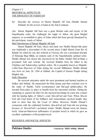 Pakistan Studies Compiled by: Hafiz Ashfaq Ahmad
19
Chapter # 2
HISTORICAL ASPECTS OF
THE IDEOLOGY OF PAKISTAN
Q1. Describe the services of Hazrat Mujadid Alf Sani (Sheikh Ahmad
Sirhindi) for the revival of Islam in the Sub-Continent.
Ans. Hazrat Mujadid Alif Sani was a great Muslim saint and mystic of the
Naqshbandia order. He challenged the might of Akbar, the great Mughal
emperor, to re-establish to glory of Islam which had been gravely threatened by
the anti-Islamic trends of Akbar.
Brief Introduction of Hazrat Mujadid Alf Sani
Hazrat Mujadid Alf Sani, whose real name was Sheikh Ahmad title name
was baddrudin a descendant of the second pious Caliph Hazrat Umar Ibn Al
Khatab for which he was also referred as Farooqi. He was a prominent disciple
of Khawaja Baqi Billah, an eminent saint of the Naqshabandia spiritual order.
Sheikh Ahmad was drawn into mysticism by his father. Sheikh Abd-al-Ahad, a
prominent Sufi and scholar. He received Khilafat from his father in the
Chishtiya and Suhurwrdiya spiritual orders. He is popularly known as Mujadid-
i-Afli-i-Sani (Receiver of Islam during the second Millenium). Sheikh Ahmad
was born on June 26, 1564 at Sirhind, the Capital of Eastern Punjab during
Mughal rule.
Early Education
He received education under the most prominent and learned teachers at
Sialkot and Sirhind. He memorized the Holy Quran and then switched over to
the study of Hadith, Tafsir (commentary) and Ma’qual (philosophy). He
traveled from place to place to benefit from the renowned scholars. During his
wandering to quench his thirst for the mystical knowledge he came into contact
with the leading lights of Akbar’s court Abu-al-Fazl and Faizi. When Abu-al-
Fazl and Faizi learnt of his brilliance and extraordinary mystical insight, they
tried to draw him into the Court of Akbar. However, Sheikh Ahmad’s
connection with the celebrated brothers Abu-al-Fazl and Faizi did not prolong
because of Abu-al-Fazl’s un-Islamic trends. Sheikh Ahmad wrote his famous
book, Isbat-un-Nabuwwat (affirmation of prophet hood) in which he gave an
excellent explanation of the prophet hood.
RELIGIOUS AND SOCIAL SERVICES
 