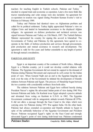 Pakistan Studies Compiled by: Hafiz Ashfaq Ahmad
199
teachers for teaching English in Turkish schools. Pakistan and Turkey
decided to expand trade and economic co-operation. Later a few more fields like
tractor manufacturing and solar energy were also included. An agreement for
co-operation in tourism was signed during President Kennan Everne’s visit to
Pakistan in February 1989.
Turkey and Pakistan had identical views on Afghanistan problem and
called for its political settlement. Turkey highly appreciated Pakistan’s view on
Afghan Crisis and landed its humanitarian assistance to the displaced Afghan
refugees. An agreement on defense production and technical services was
signed between Pakistan and Turkey on 11th March, 1987. The Turkish Defense
Minister represented his country for signing this accord in Islamabad. The
Governments of Turkey and Pakistan, by this agreement, have agreed to co-
operate in the fields of defense production and services through procurement,
joint production and mutual assistance in research and development. The
agreement is valid for five years and further extendable to any length of period
& through mutual consultations.
PAKISTAN AND EGYPT
Egypt is an important country of the continent of North Africa. Although
Egypt is a Muslim country, yet it could not develop cordial relations with
Pakistan. The Egyptian Government did not extend its support to the demand of
Pakistan during Pakistan Movement and expressed its soft corner for the Indian
point of view. When General Najib put an end to the Egyptian kingship and
took over the reins of the Government he initiated the development of friendly
relations between Pakistan and Egypt. The process of friendship began between
the two countries with considerable swiftness from both sides.
The relations between Pakistan and Egypt have suffered heavily during
President Nasser’s regime He advocated Indian point of view during 1965 War
between Pakistan and India. On Kashmir issue Egypt adopted a passive attitude
and abstained from voting on Kashmir in U.N.O. in 1962. The Egyptian
Government continued with its antagonistic attitude towards Pakistan till 1970s.
It did not allow a passage through the Suez Canal to the ships which were
carrying arms for Pakistan during 1971 War against India. On the other hand,
Pakistan had always extended co-operation and friendly attitude to Egypt in
spite of the unfriendly behaviour of the Egyptian Government and President
Nasser. Pakistan recognized Egypt’s rights on the Suez Canal and strongly
advocated Egypt’s point of view during Arab-Israel war. Pakistan condemned
 
