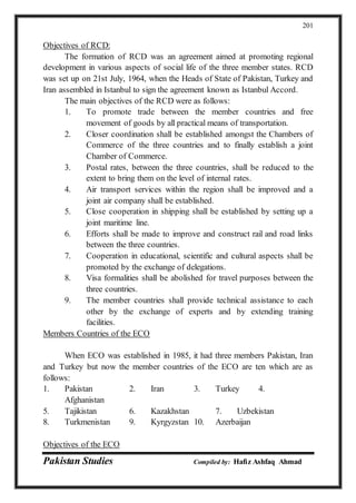 Pakistan Studies Compiled by: Hafiz Ashfaq Ahmad
201
Objectives of RCD:
The formation of RCD was an agreement aimed at promoting regional
development in various aspects of social life of the three member states. RCD
was set up on 21st July, 1964, when the Heads of State of Pakistan, Turkey and
Iran assembled in Istanbul to sign the agreement known as Istanbul Accord.
The main objectives of the RCD were as follows:
1. To promote trade between the member countries and free
movement of goods by all practical means of transportation.
2. Closer coordination shall be established amongst the Chambers of
Commerce of the three countries and to finally establish a joint
Chamber of Commerce.
3. Postal rates, between the three countries, shall be reduced to the
extent to bring them on the level of internal rates.
4. Air transport services within the region shall be improved and a
joint air company shall be established.
5. Close cooperation in shipping shall be established by setting up a
joint maritime line.
6. Efforts shall be made to improve and construct rail and road links
between the three countries.
7. Cooperation in educational, scientific and cultural aspects shall be
promoted by the exchange of delegations.
8. Visa formalities shall be abolished for travel purposes between the
three countries.
9. The member countries shall provide technical assistance to each
other by the exchange of experts and by extending training
facilities.
Members Countries of the ECO
When ECO was established in 1985, it had three members Pakistan, Iran
and Turkey but now the member countries of the ECO are ten which are as
follows:
1. Pakistan 2. Iran 3. Turkey 4.
Afghanistan
5. Tajikistan 6. Kazakhstan 7. Uzbekistan
8. Turkmenistan 9. Kyrgyzstan 10. Azerbaijan
Objectives of the ECO
 