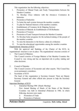 Pakistan Studies Compiled by: Hafiz Ashfaq Ahmad
202
This organization has the following objectives:
1. Promotion of Mutual Trade and Freely Transportation between the
Member Countries.
2. To Develop Close relations with the Aiwane-e- Commerce &
Industries
3. Promotion of Industries
4. To better the mail systems between the member countries
5. To plan for National Interests of the member countries.
6. Establishment of Common Air & Shipping Services
7. Promotion of Minerals & Establishment of Oil Refineries
8. Promotion of Tourism
9. Promotion of Land Transport between the Member Countries
10. To Develop better programs for the technical training of the people of
the member countries
11. To raise the interaction in the history culture & civilization
12. To raise the educational opportunities among the member countries
Organizational Structure of ECO
With the approval and finalizing of the Charter of the ECO, its
organizational structure is now in place. The organizational structure consists of
1. The Council of Ministers
This Council consists of Foreign Minister of the Member Countries this
Council is very strong and has an important role in policy making and
other decisions.
2. Council of Deputies
This Council consists of Economist and other experts. This Council has
seven permanent committees.
3. Secretariat of ECO
The head of this organization is Secretary General. There are Deputy
Secretary General and other official also present to help the Secretary
General.
Important Meetings of ECO
1. Islamabad Meeting-1986 (Heads Meeting)
First Annual Meeting of Heads of the States of the Member
Countries was held in Islamabad (Pakistan) in 1986. In which
following decision were made:
i) Promotion of Trade
ii) Promotion of Industry
 