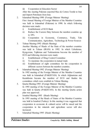 Pakistan Studies Compiled by: Hafiz Ashfaq Ahmad
203
iii) Cooperation in Education Sector
After this meeting Pakistan exported Rice & Cotton Textile to Iran
and Import Petroleum from Iran.
2. Islamabad Meeting-1990 (Foreign Minister Meeting)
First Annual Meeting of Foreign Minister of the Member Countries
was held in Islamabad (Pakistan) in 1990. In which following
decision were made:
i) Establishment of ECO Bank
ii) Reduce the Custom Duty between the member countries up
to 10%
iii) Cooperation in Economic, Commerce, Trade, Tele
Communication, Agriculture, Technology & Power Sources
3. Tehran Meeting-1992 (Heads Meeting)
Another Meeting of Heads of the State of the member countries
was held in Tehran (IRAN) in 1992. In which Uzbekistan,
Kyrgyzstan, Tajikistan and Turkmenistan become the member of
ECO and following decision were made:
i) Establishment of Drug Control Committee
ii) To maximize the cooperation in mutual trade
iii) Establishment of eight committees for the cooperation in
different sectors between the member countries.
4. Islamabad Meeting-1992 (Foreign Minister Meeting)
In 1992 meeting of the Foreign Minister of the Member Countries
was held in Islamabad (PAKISTAN). In which Afghanistan and
Kazakhstan became the member of ECO and finalize the
committees which were establish in Tehran Meeting.
5. Quetta Meeting-1993 (Foreign Minister Meeting)
In 1993 meeting of the Foreign Minister of the Member Countries
was held in Quetta (PAKISTAN). In this meeting Quetta action
plan was approved.
6. Istanbul Meeting-1993 (Heads Meeting)
In 1993 meeting of the Heads of States of the Member Countries
was held in Istanbul (Turkey). In this meeting it was suggested that
cooperation in economic & cultural sector will be raised and the
cooperation in the minerals and agriculture sector will also
increased.
7. Islamabad Meeting-1995 (Heads Meeting)
 