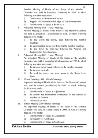Pakistan Studies Compiled by: Hafiz Ashfaq Ahmad
204
Another Meeting of Heads of the States of the Member
Countries was held in Islamabad (Pakistan) in 1995. In which
following decision were made:
i) Cooperation in the economic sector
ii) Support of Kashmiri for their right of self determination
iii) Establishment of peace in South Asia
8. Ashqabad Meeting-1996 (Heads Meeting)
Another Meeting of Heads of the States of the Member Countries
was held in Ashqabad (Turkmenistan) in 1996. In which following
decision were made:
i) To laid down the railway track between the member
countries
ii) To construct the motor-way between the member countries
iii) To laid down the pipe line between the Pakistan and
Turkmenistan for oil and gas.
9. Ashqabad Meeting-1997 (Heads Meeting)
An important Meeting of Heads of the States of the Member
Countries was held in Ashqabad (Turkmenistan) in 1997. In which
following decision were made:
i) To increase the air services between the member countries
ii) To increase the trade
iii) To avail the nearest see trade routes to the South Asian
States
10. Almatti Meeting-1998 (Heads Meeting)
Important Meeting of Heads of the States of the Member Countries
was held in Almatti (Kazakhstan) in 1998. In which following
decision were made:
i) Establishment of peace in Afghanistan
ii) To request the International community for the solution of
problem of Kashmir
iii) Promotion of trade
11. Tehran Meeting-2000 (Heads Meeting)
An Important Meeting of Heads of the States of the Member
Countries was held in Tehran (Iran) in 2000. In which following
decision were made:
i) Establishment of Peace in Afghanistan
ii) Sovereignty of Azerbaijan
iii) Establishment of Peace in South Asia
 