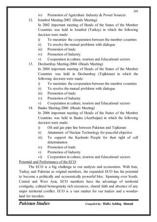 Pakistan Studies Compiled by: Hafiz Ashfaq Ahmad
205
iv) Promotion of Agriculture Industry & Power Sources
12. Istanbul Meeting-2002 (Heads Meeting)
In 2002 important meeting of Heads of the States of the Member
Countries was held in Istanbul (Turkey) in which the following
decision were made:
i) To maximize the cooperation between the member countries
ii) To resolve the mutual problems with dialogue
iii) Promotion of trade
iv) Promotion of Industry
v) Cooperation in culture, tourism and Educational sectors
13. Doshumbay Meeting-2004 (Heads Meeting)
In 2004 important meeting of Heads of the States of the Member
Countries was held in Doshumbay (Tajikistan) in which the
following decision were made:
i) To maximize the cooperation between the member countries
ii) To resolve the mutual problems with dialogue
iii) Promotion of trade
iv) Promotion of Industry
v) Cooperation in culture, tourism and Educational sectors
14. Baako Meeting-2006 (Heads Meeting)
In 2006 important meeting of Heads of the States of the Member
Countries was held in Baako (Azerbaijan) in which the following
decision were made:
i) Oil and gas pipe line between Pakistan and Tajikistan
ii) Attainment of Nuclear Technology for peaceful objective
iii) To support the Kashmiri People for their right of self
determination
iv) Promotion of trade
v) Promotion of Industry
vi) Cooperation in culture, tourism and Educational sectors
Potential and Performance of the ECO
The ECO is a big challenge to our analysts and economists. With Iran,
Turkey and Pakistan as original members, the expanded ECO has the potential
to become a politically and economically powerful bloc. Spanning over South,
Central and West Asia, ECO members have the advantage of territorial
contiguity, cultural homogeneity rich resources, shared faith and absence of any
major territorial conflict. ECO is a vast market for our traders and a wonder-
land for travelers.
 
