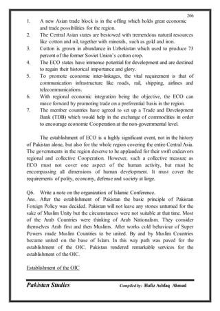 Pakistan Studies Compiled by: Hafiz Ashfaq Ahmad
206
1. A new Asian trade block is in the offing which holds great economic
and trade possibilities for the region.
2. The Central Asian states are bestowed with tremendous natural resources
like cotton and oil, together with minerals, such as gold and iron.
3. Cotton is grown in abundance in Uzbekistan which used to produce 73
percent of the former Soviet Union’s cotton crop.
4. The ECO states have immense potential for development and are destined
to regain their historical importance and glory.
5. To promote economic inter-linkages, the vital requirement is that of
communication infrastructure like roads, rail, shipping, airlines and
telecommunications.
6. With regional economic integration being the objective, the ECO can
move forward by promoting trade on a preferential basis in the region.
7. The member countries have agreed to set up a Trade and Development
Bank (TDB) which would help in the exchange of commodities in order
to encourage economic Cooperation at the non-governmental level.
The establishment of ECO is a highly significant event, not in the history
of Pakistan alone, but also for the whole region covering the entire Central Asia.
The governments in the region deserve to he applauded for their swift endeavors
regional and collective Cooperation. However, such a collective measure as
ECO must not cover one aspect of the human activity, but must he
encompassing all dimensions of human development. It must cover the
requirements of polity, economy, defense and society at large.
Q6. Write a note on the organization of Islamic Conference.
Ans. After the establishment of Pakistan the basic principle of Pakistan
Foreign Policy was decided. Pakistan will not leave any stones unturned for the
sake of Muslim Unity but the circumstances were not suitable at that time. Most
of the Arab Countries were thinking of Arab Nationalism. They consider
themselves Arab first and then Muslims. After works cold behaviour of Super
Powers made Muslim Countries to be united. By and by Muslim Countries
became united on the base of Islam. In this way path was paved for the
establishment of the OIC. Pakistan rendered remarkable services for the
establishment of the OIC.
Establishment of the OIC
 