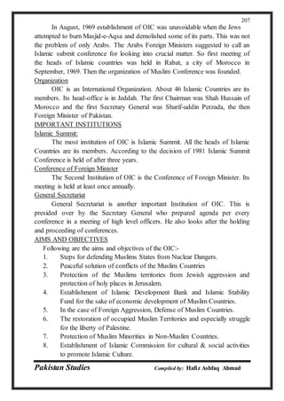 Pakistan Studies Compiled by: Hafiz Ashfaq Ahmad
207
In August, 1969 establishment of OIC was unavoidable when the Jews
attempted to burn Masjid-e-Aqsa and demolished some of its parts. This was not
the problem of only Arabs. The Arabs Foreign Ministers suggested to call an
Islamic submit conference for looking into crucial matter. So first meeting of
the heads of Islamic countries was held in Rabat, a city of Morocco in
September, 1969. Then the organization of Muslim Conference was founded.
Organization
OIC is an International Organization. About 46 Islamic Countries are its
members. Its head-office is in Jeddah. The first Chairman was Shah Hussain of
Morocco and the first Secretary General was Sharif-uddin Perzada, the then
Foreign Minister of Pakistan.
IMPORTANT INSTITUTIONS
Islamic Summit:
The most institution of OIC is Islamic Summit. All the heads of Islamic
Countries are its members. According to the decision of 1981 Islamic Summit
Conference is held of after three years.
Conference of Foreign Minister
The Second Institution of OIC is the Conference of Foreign Minister. Its
meeting is held at least once annually.
General Secretariat
General Secretariat is another important Institution of OIC. This is
presided over by the Secretary General who prepared agenda per every
conference in a meeting of high level officers. He also looks after the holding
and proceeding of conferences.
AIMS AND OBJECTIVES
Following are the aims and objectives of the OIC:-
1. Steps for defending Muslims States from Nuclear Dangers.
2. Peaceful solution of conflicts of the Muslim Countries
3. Protection of the Muslims territories from Jewish aggression and
protection of holy places in Jerusalem.
4. Establishment of Islamic Development Bank and Islamic Stability
Fund for the sake of economic development of Muslim Countries.
5. In the case of Foreign Aggression, Defense of Muslim Countries.
6. The restoration of occupied Muslim Territories and especially struggle
for the liberty of Palestine.
7. Protection of Muslim Minorities in Non-Muslim Countries.
8. Establishment of Islamic Commission for cultural & social activities
to promote Islamic Culture.
 