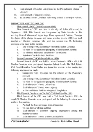 Pakistan Studies Compiled by: Hafiz Ashfaq Ahmad
208
9. Establishment of Muslim Universities for the Promulgation Islamic
Ideology.
10. Establishment of impartial policies.
11. To save the Muslim Countries from being toadies to the Super Powers.
IMPORTANT MEETINGS OF OIC
1. First Summit of OIC (Rabat Morocco 1969)
First Summit of OIC was held in the city of Rabat (Morocco) in
September, 1969. This Summit was inaugurated by Shah Hussain. In this
meeting General Muhammad Agha Yaya Khan represented Pakistan. Twenty-
five heads of the Muslim Countries and eleven joint this session of OIC, so total
number of Muslims Countries who joint this session was 36. Following
decisions were made in this summit.
i. End of the poverty and illiteracy from the Muslim Countries
ii. To work for the economic prosperity of the Muslim Countries
iii. To eliminate the mutual difference of the Muslims
iv. Solution of the Palestine’s Problem
2. Second Summit of OIC (Lahore-Pakistan 1974)
Second Summit of OIC was held in Lahore-Pakistan in 1974 in which 36
Muslim Countries were participated important Islamic Leader like Shah Faisal,
Col. Qazafi President Anwar Sadaat also joined this session. In this meeting the
following decision were made.
i. Suggestions were presented for the solution of the Palestine’s
problem.
ii. End of the poverty and illiteracy from the Muslim Countries
iii. To work for the economic prosperity of the Muslim Countries
iv. Establishment of Islamic Universities
v. Establishment of Islamic News Agency
vi. In this conference Pakistan recognized Bangladesh
3. Third Summit Conference of the OIC (Taif-Saudi Arabia 1981)
Third Summit of the OIC was held in Taif Saudi Arabia in 1981. In
which 38 Muslims Countries were participated and the following decisions were
made in this meeting.
i. Put back the Russian forces from Afghanistan
ii. To stop the war of Iraq and Iran
iii. Establishment of common shipping organization among the
member countries
iv. Establishment of Islamic Welfare Associations
 