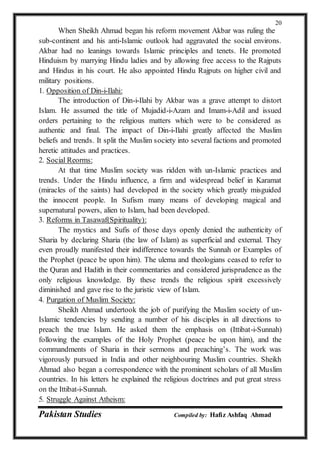 Pakistan Studies Compiled by: Hafiz Ashfaq Ahmad
20
When Sheikh Ahmad began his reform movement Akbar was ruling the
sub-continent and his anti-Islamic outlook had aggravated the social environs.
Akbar had no leanings towards Islamic principles and tenets. He promoted
Hinduism by marrying Hindu ladies and by allowing free access to the Rajputs
and Hindus in his court. He also appointed Hindu Rajputs on higher civil and
military positions.
1. Opposition of Din-i-Ilahi:
The introduction of Din-i-Ilahi by Akbar was a grave attempt to distort
Islam. He assumed the title of Mujadid-i-Azam and Imam-i-Adil and issued
orders pertaining to the religious matters which were to be considered as
authentic and final. The impact of Din-i-Ilahi greatly affected the Muslim
beliefs and trends. It split the Muslim society into several factions and promoted
heretic attitudes and practices.
2. Social Reorms:
At that time Muslim society was ridden with un-Islamic practices and
trends. Under the Hindu influence, a firm and widespread belief in Karamat
(miracles of the saints) had developed in the society which greatly misguided
the innocent people. In Sufism many means of developing magical and
supernatural powers, alien to Islam, had been developed.
3. Reforms in Tasawaf(Spirituality):
The mystics and Sufis of those days openly denied the authenticity of
Sharia by declaring Sharia (the law of Islam) as superficial and external. They
even proudly manifested their indifference towards the Sunnah or Examples of
the Prophet (peace be upon him). The ulema and theologians ceased to refer to
the Quran and Hadith in their commentaries and considered jurisprudence as the
only religious knowledge. By these trends the religious spirit excessively
diminished and gave rise to the juristic view of Islam.
4. Purgation of Muslim Society:
Sheikh Ahmad undertook the job of purifying the Muslim society of un-
Islamic tendencies by sending a number of his disciples in all directions to
preach the true Islam. He asked them the emphasis on (Ittibat-i-Sunnah)
following the examples of the Holy Prophet (peace be upon him), and the
commandments of Sharia in their sermons and preaching’s. The work was
vigorously pursued in India and other neighbouring Muslim countries. Sheikh
Ahmad also began a correspondence with the prominent scholars of all Muslim
countries. In his letters he explained the religious doctrines and put great stress
on the Ittibat-i-Sunnah.
5. Struggle Against Atheism:
 