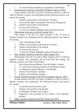 Pakistan Studies Compiled by: Hafiz Ashfaq Ahmad
209
v. To solve the mutual problems by negotiations of the Muslims
4. Fourth Summit Conference of the OIC (Casablanca, Morocco 1984 )
Fourth Summit of the OIC was held in Casablanca, Morocco in 1984. In
which 43 Muslims Countries were participated and the following decisions were
made in this meeting.
i. Solution of the problem of the Palestine’s Problem
ii. To provide the rights to the people of the Bosnia, Herzegovina
iii. Solution of the problem of the Kashmir
iv. To stop the Iran, Iraq war
v. To favour the Afghan Mujahddin against the Russian Forces
5. Fifth Summit Conference of the OIC (Kuwait 1987 )
Fifth Summit of the OIC was held in Kuwait in 1987. In which 43
Muslims Countries were participated and the following decisions were made in
this meeting.
i. Unity of the Muslims World
ii. Solution of the problem of the Palestine’s Problem
iii. Solution of the problem of the Kashmir
iv. To stop the Iran, Iraq war
v. To favour the Afghan Mujahddin against the Russian Forces
6. Sixth Summit Conference of the OIC (Dakar Senegal 1991 )
Sixth Summit of the OIC was held in Dakar Senegal in 1991. In which 24
Muslims Countries were participated and Iraq boycotted this meeting. The
following decisions were made in this meeting.
i. End of the poverty and illiteracy from the Muslim Countries
ii. To work for the economic prosperity of the Muslim Countries
iii. To eliminate the mutual difference of the Muslims
iv. Solution of the Palestine’s Problem
vi. Solution of the Problem of Kashmir
7. Seventh Summit Conference of the OIC (Casablanca, Morocco 1994 )
Seventh Summit of the OIC was held in Casablanca in 1994. In which 51
Muslims Countries were participated. The following decisions were made in
this meeting.
i. To end the terrorism from the world
ii. Solution of the problem of the Kashmir
iii. Establishment of Islamic News Agency
iv. Suggestions were presented for the solution of the Palestine’s
problem.
8. Eighth Summit Conference of the OIC (Tehran, Iran 1997 )
 