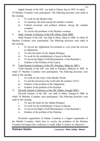 Pakistan Studies Compiled by: Hafiz Ashfaq Ahmad
210
Eighth Summit of the OIC was held in Tehran, Iran in 1997. In which
53 Muslims Countries were participated. The following decisions were made in
this meeting.
i. To work for the Muslim Unity
ii. To maximize the trade among the member countries
iii. Cultural economic and political relations among the member
countries
iv. To resolve the problems of the Muslims countries
9. Ninth Summit Conference of the OIC (Doha, Qatar 2000)
Ninth Summit of the OIC was held in Doha, Qatar in 2000. In which 56
Muslims Countries were participated. The following decisions were made in
this meeting.
i. To favour the Afghanistan Government to over come the civil war
in Afghanistan
ii. To raise the funds for the Afghan Refugees
iii. To work for the establishment of peace in Bosnia
iv. To favour the Right of Self Determination of the Kashmiri’s
v. Solution of the Problem of the Cyprus
10. Tenth Summit Conference of the OIC (Patrajiya, Malaysia 2003 )
Tenth Summit of the OIC was held in Patrajiya, Malaysia in 2003. In
which 57 Muslims Countries were participated. The following decisions were
made in this meeting.
i. To work for the Unity of the Muslim World
ii. To end the terrorism in the world after the incident of 9/11
iii. Solution of the problem of the Afghanistan
iv. Solution of the problem of the Kashmir
11. Eleventh Summit Conference of the OIC (Dakar, Senegal 2008 )
Eleventh Summit of the OIC was held in Dakar, Senegal in 2008. In
which 39 Muslims Countries were participated. The following decisions were
made in this meeting.
i. To raise the funds for the Afghan Refugees
ii. To work for the establishment of peace in Bosnia
iii. To favour the Right of Self Determination of the Kashmiri’s
iv. Solution of the problem of the Palestine
No-doubt organization of Islamic Countries is a largest organization of
the Muslim Countries which tries to resolve the problems of the Muslims
Countries but impact this conference is totally failed to achieve its objectives.
 