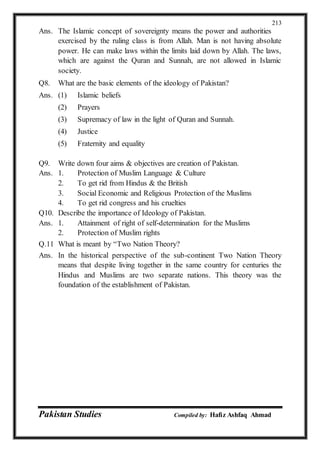 Pakistan Studies Compiled by: Hafiz Ashfaq Ahmad
213
Ans. The Islamic concept of sovereignty means the power and authorities
exercised by the ruling class is from Allah. Man is not having absolute
power. He can make laws within the limits laid down by Allah. The laws,
which are against the Quran and Sunnah, are not allowed in Islamic
society.
Q8. What are the basic elements of the ideology of Pakistan?
Ans. (1) Islamic beliefs
(2) Prayers
(3) Supremacy of law in the light of Quran and Sunnah.
(4) Justice
(5) Fraternity and equality
Q9. Write down four aims & objectives are creation of Pakistan.
Ans. 1. Protection of Muslim Language & Culture
2. To get rid from Hindus & the British
3. Social Economic and Religious Protection of the Muslims
4. To get rid congress and his cruelties
Q10. Describe the importance of Ideology of Pakistan.
Ans. 1. Attainment of right of self-determination for the Muslims
2. Protection of Muslim rights
Q.11 What is meant by “Two Nation Theory?
Ans. In the historical perspective of the sub-continent Two Nation Theory
means that despite living together in the same country for centuries the
Hindus and Muslims are two separate nations. This theory was the
foundation of the establishment of Pakistan.
 