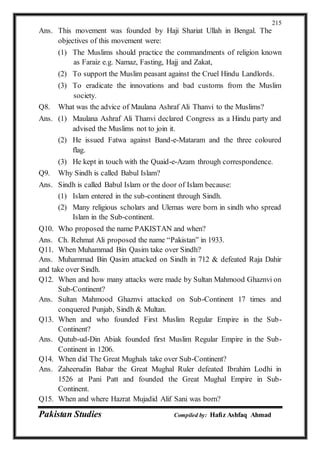 Pakistan Studies Compiled by: Hafiz Ashfaq Ahmad
215
Ans. This movement was founded by Haji Shariat Ullah in Bengal. The
objectives of this movement were:
(1) The Muslims should practice the commandments of religion known
as Faraiz e.g. Namaz, Fasting, Hajj and Zakat,
(2) To support the Muslim peasant against the Cruel Hindu Landlords.
(3) To eradicate the innovations and bad customs from the Muslim
society.
Q8. What was the advice of Maulana Ashraf Ali Thanvi to the Muslims?
Ans. (1) Maulana Ashraf Ali Thanvi declared Congress as a Hindu party and
advised the Muslims not to join it.
(2) He issued Fatwa against Band-e-Mataram and the three coloured
flag.
(3) He kept in touch with the Quaid-e-Azam through correspondence.
Q9. Why Sindh is called Babul Islam?
Ans. Sindh is called Babul Islam or the door of Islam because:
(1) Islam entered in the sub-continent through Sindh.
(2) Many religious scholars and Ulemas were born in sindh who spread
Islam in the Sub-continent.
Q10. Who proposed the name PAKISTAN and when?
Ans. Ch. Rehmat Ali proposed the name “Pakistan” in 1933.
Q11. When Muhammad Bin Qasim take over Sindh?
Ans. Muhammad Bin Qasim attacked on Sindh in 712 & defeated Raja Dahir
and take over Sindh.
Q12. When and how many attacks were made by Sultan Mahmood Ghaznvi on
Sub-Continent?
Ans. Sultan Mahmood Ghaznvi attacked on Sub-Continent 17 times and
conquered Punjab, Sindh & Multan.
Q13. When and who founded First Muslim Regular Empire in the Sub-
Continent?
Ans. Qutub-ud-Din Abiak founded first Muslim Regular Empire in the Sub-
Continent in 1206.
Q14. When did The Great Mughals take over Sub-Continent?
Ans. Zaheerudin Babar the Great Mughal Ruler defeated Ibrahim Lodhi in
1526 at Pani Patt and founded the Great Mughal Empire in Sub-
Continent.
Q15. When and where Hazrat Mujadid Alif Sani was born?
 