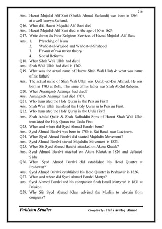 Pakistan Studies Compiled by: Hafiz Ashfaq Ahmad
216
Ans. Hazrat Mujadid Alif Sani (Sheikh Ahmad Sarhandi) was born in 1564
at a well known Sarhand.
Q16. When did Hazrat Mujadid Alif Sani die?
Ans. Hazrat Mujadid Alif Sani died in the age of 60 in 1624.
Q17. Write down the Four Religious Services of Hazrat Mujadid Alif Sani.
Ans. 1. Preaching of Islam
2. Wahdat-ul-Wajood and Wahdat-ul-Shahood
3. Favour of two nation theory
4. Social Reforms
Q18. When Shah Wali Ullah had died?
Ans. Shah Wali Ullah had died in 1762.
Q19. What was the actual name of Hazrat Shah Wali Ullah & what was name
of his father?
Ans. The actual name of Shah Wali Ullah was Qutub-ud-Din Ahmad. He was
born in 1703 at Delhi. The name of his father was Shah Abdul Raheem.
Q20. When Aurangzeb Aalamgir had died?
Ans. Aurangzeb Aalamgir had died 1707.
Q21. Who translated the Holy Quran in the Persian First?
Ans. Shah Wali Ullah translated the Holy Quran in to Persian First.
Q22. Who translated the Holy Quran in the Urdu First?
Ans. Shah Abdul Qadir & Shah Rafiuddin Sons of Hazrat Shah Wali Ullah
translated the Holy Quran into Urdu First.
Q23. When and where did Syed Ahmad Baralvi born?
Ans. Syed Ahmad Baralvi was born in 1786 in Rai Barali near Lucknow.
Q24. When Syed Ahmad Baralvi did started Mujahdin Movement?
Ans. Syed Ahmad Baralvi started Mujahdin Movement in 1823.
Q25. When Sir Syed Ahmed Baralvi attacked on Akora Khatak?
Ans. Syed Ahmad Baralvi attacked on Akora Khatak in 1826 and defeated
Sikhs.
Q26. When Syed Ahmed Baralvi did established his Head Quarter at
Peshawar?
Ans. Syed Ahmed Baralvi established his Head Quarter in Peshawar in 1826.
Q27. When and where did Syed Ahmed Baralvi Martyr?
Ans. Syed Ahmed Baralvi and his companion Shah Ismail Martyred in 1831 at
Balakot.
Q28. Why Sir Syed Ahmad Khan advised the Muslim to abstain from
congress?
 
