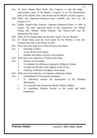Pakistan Studies Compiled by: Hafiz Ashfaq Ahmad
217
Ans. Sir Syed Ahmad Khan thinks that Congress is only the single
representative party of the Hindus. Congress is not the representative
party of the Muslim that’s why he advised the Muslim not join congress.
Q29. When did Anjaman-e-Hamiyat-e-Islam establish and who was the
founder of it?
Ans. Kahlifa Hamid-u-Din founded Anjaman-e-Hamiyat-e-Islam in 1884 in
Lahore. The other important leader of this organization was Munshi
Chirag Din, Munshi Abdul Raheem, Mir Shams-u-Din and Dr.
Muhammad Din Nazir.
Q30. When did Sir Ahmad Khan use the term “nation” for the Muslims?
Ans. Sir Ahmad Khan used the word nation for the Muslims of the sub-
continent first time in the history in 1867.
Q31. Write down the objectives of Dar-ul-Uloom Deo Band.
Ans. 1. Preaching of Islam
2. To get rid from innovations
3. Spiritual and Ethical reforms of the Muslims.
Q32. Write down four objectives of Nadwa-Tul-Ulmae.
Ans. 1. Reforms in Curriculum
2. To eliminate the differences among the Religious Scholar
3. To guide the Muslims from religious point of view
4. Teaching of Modern & Religious Knowledge
Q33. Write down four objectives of Anjuman-e-Hamiyat-e-Islam.
Ans. 1. Establishment of Educational Institution
2. To effectively counter the propaganda of the Christian
Missionaries.
3. To Look after and educate the Muslim Orphan Children
4. To established Muslims Society on the sound and stable
foundations.
 