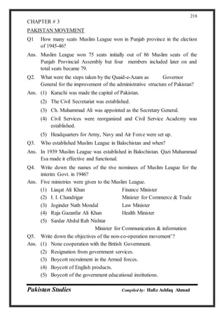 Pakistan Studies Compiled by: Hafiz Ashfaq Ahmad
218
CHAPTER # 3
PAKISTAN MOVEMENT
Q1 How many seats Muslim League won in Punjab province in the election
of 1945-46?
Ans. Muslim League won 75 seats initially out of 86 Muslim seats of the
Punjab Provincial Assembly but four members included later on and
total seats became 79.
Q2. What were the steps taken by the Quaid-e-Azam as Governor
General for the improvement of the administrative structure of Pakistan?
Ans. (1) Karachi was made the capital of Pakistan.
(2) The Civil Secretariat was established.
(3) Ch. Muhammad Ali was appointed as the Secretary General.
(4) Civil Services were reorganized and Civil Service Academy was
established.
(5) Headquarters for Army, Navy and Air Force were set up.
Q3. Who established Muslim League in Balochistan and when?
Ans. In 1939 Muslim League was established in Balochistan. Qazi Muhammad
Esa made it effective and functional.
Q4. Write down the names of the rive nominees of Muslim League for the
interim Govt. in 1946?
Ans. Five ministries were given to the Muslim League.
(1) Liaqat Ali Khan Finance Minister
(2) I. I. Chandrigar Minister for Commerce & Trade
(3) Joginder Nath Mondal Law Minister
(4) Raja Gazanfar Ali Khan Health Minister
(5) Sardar Abdul Rab Nishtar
Minister for Communication & information
Q5. Write down the objectives of the non-co-operation movement’?
Ans. (1) None cooperation with the British Government.
(2) Resignation from government services.
(3) Boycott recruitment in the Armed forces.
(4) Boycott of English products.
(5) Boycott of the government educational institutions.
 
