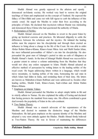 Pakistan Studies Compiled by: Hafiz Ashfaq Ahmad
21
Sheikh Ahmad was greatly opposed to the atheism and openly
denounced un-Islamic society. He worked very hard to restore the original
teachings of Islam and emphasized on the concept of Tauheed. He exposed the
fallacy of Din-i-Illahi and came out with full vigour to curb the influence of this
satanic creed. He urged the Muslim to order their lives according to the
principles of Islam. He declared that mysticism without Shariat was misleading
and denounced those Ulema who had questioned the authority of Sharia.
6. Reformation of Nobles:
Sheikh Ahmad stressed on the Muslims to revert to the purer Islam by
giving up heretical customs and practices. He laboured diligently to settle the
differences between the scholoars and the mystics. He initiated the leading
nobles near the emperor into his discipleship and through them exerted an
influence to bring about a change in the life of the Court. He was able to enlist
Abdur Rahim Khan-e-Khana, Khan-i-Azam Mirza Aziz and Mufti Sardar Jehan,
the most influential personalities of Akbar’s era into his discipleship. He also
persuaded the great men of Jehangir’s period to take an oath of Allegiance at
Sheikh Ahmad’s hands. In the time of Jehangir Sheikh Ahmad was successful to
a greater extent to extract a solemn undertaking from the Muslims that they
would not obey any orders repugnant to Islam. Sheikh Ahmad adopted an
effective method of persuasion by writing letters to the leading nobles of the
royal court. He began addressing letters written in a language, which would
move mountains, to leading nobles of the state, bemoaning the sad state in
which Islam had fallen in India, and reminding them of their duty. His letters
are known as Muktubat-e-Imam Rabbani and were addressed to, besides other
leading nobles, Sheikh Farid, Khan-i-Azam, Sadr-i-Jehan and Abdur Rahim
Khan-e-Khana.
7. Emphasis on Islamic Values:
Sheikh Ahmad persuaded the Muslims to adopt simple habits in life and
to strictly adhere to Namaz. He also explained the utility of Fasting and declared
that fasting protects the mankind from many sins. His efforts contributed a great
deal towards the popularity of Islam in the sub-continent.
8. Two Nation Theory:
Sheikh Ahmad was a staunch advocate of the separateness of the
Muslims and desired to maintain the distinctive image of the Muslim
Nationalism. He laid great emphasis on the separate identity of the Muslims and
adopted a very stern attitude against the Hindus. Sheikh Ahmad firmly believed
in Two-Nation Theory. He was in favour of maintaining the differences
 