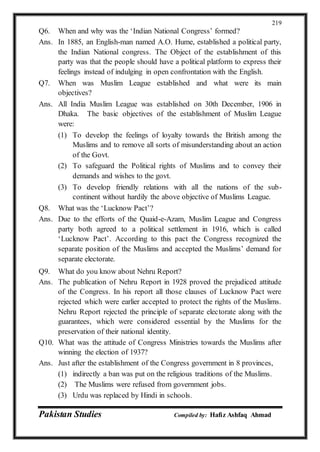 Pakistan Studies Compiled by: Hafiz Ashfaq Ahmad
219
Q6. When and why was the ‘Indian National Congress’ formed?
Ans. In 1885, an English-man named A.O. Hume, established a political party,
the Indian National congress. The Object of the establishment of this
party was that the people should have a political platform to express their
feelings instead of indulging in open confrontation with the English.
Q7. When was Muslim League established and what were its main
objectives?
Ans. All India Muslim League was established on 30th December, 1906 in
Dhaka. The basic objectives of the establishment of Muslim League
were:
(1) To develop the feelings of loyalty towards the British among the
Muslims and to remove all sorts of misunderstanding about an action
of the Govt.
(2) To safeguard the Political rights of Muslims and to convey their
demands and wishes to the govt.
(3) To develop friendly relations with all the nations of the sub-
continent without hardily the above objective of Muslims League.
Q8. What was the ‘Lucknow Pact’?
Ans. Due to the efforts of the Quaid-e-Azam, Muslim League and Congress
party both agreed to a political settlement in 1916, which is called
‘Lucknow Pact’. According to this pact the Congress recognized the
separate position of the Muslims and accepted the Muslims’ demand for
separate electorate.
Q9. What do you know about Nehru Report?
Ans. The publication of Nehru Report in 1928 proved the prejudiced attitude
of the Congress. In his report all those clauses of Lucknow Pact were
rejected which were earlier accepted to protect the rights of the Muslims.
Nehru Report rejected the principle of separate electorate along with the
guarantees, which were considered essential by the Muslims for the
preservation of their national identity.
Q10. What was the attitude of Congress Ministries towards the Muslims after
winning the election of 1937?
Ans. Just after the establishment of the Congress government in 8 provinces,
(1) indirectly a ban was put on the religious traditions of the Muslims.
(2) The Muslims were refused from government jobs.
(3) Urdu was replaced by Hindi in schools.
 