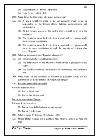 Pakistan Studies Compiled by: Hafiz Ashfaq Ahmad
221
(5) Successfulness of Shimla Deputation.
(6) Urdu Hindi conflict 1867.
Q16. Write down the four points of cabinet mission plan?
Ans. (1) A union would be made in the sub-continent which would be
responsible for the foreign affairs, defense, communication and
transportation.
(2) All the powers, except of the central affairs, would be given to the
provinces.
(3) The provinces would be free to form a group and every group would
frame its own constitution.
(4) The provinces would be free to form a group and every group would
frame its own constitution through the majority of opinion after
every 10 years.
Q17. What are the objectives of Khalafat Movement?
Ans. (1) Turkish Khilafat should remain intact.
(2) The Holy places of the Muslims should remain in protection of the
Turks.
(3) TheTurkishboundaries should remain the sameas they were before the
war.
Q18. Write name of the nominees of Pakistan in Redcliffe Award for the
demarcation of the boundaries of Punjab and Bengal?
Ans. For the Demarcation of Punjab:
Pakistani representatives:
Mr. Justice Munir and
Mr. Justice Din Muhammad
For the demarcation of Bengal:
Pakistani Representatives:
Mr. Justice Abu Salah Muhammad Akram and
Mr. Justice S.A Rehman
Q19. What is meant by the plan of 3rd June, 1947?
Ans. Mount Batten worked out a partition plan which is known as June 3rd
plan.
 