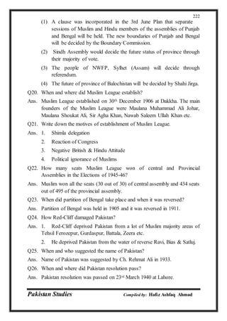 Pakistan Studies Compiled by: Hafiz Ashfaq Ahmad
222
(1) A clause was incorporated in the 3rd June Plan that separate
sessions of Muslim and Hindu members of the assemblies of Punjab
and Bengal will be held. The new boundaries of Punjab and Bengal
will be decided by the Boundary Commission.
(2) Sindh Assembly would decide the future status of province through
their majority of vote.
(3) The people of NWFP, Sylhet (Assam) will decide through
referendum.
(4) The future of province of Balochistan will be decided by Shahi Jirga.
Q20. When and where did Muslim League establish?
Ans. Muslim League established on 30th December 1906 at Dakkha. The main
founders of the Muslim League were Maulana Muhammad Ali Johar,
Maulana Shoukat Ali, Sir Agha Khan, Nawab Saleem Ullah Khan etc.
Q21. Write down the motives of establishment of Muslim League.
Ans. 1. Shimla delegation
2. Reaction of Congress
3. Negative British & Hindu Attitude
4. Political ignorance of Muslims
Q22. How many seats Muslim League won of central and Provincial
Assemblies in the Elections of 1945-46?
Ans. Muslim won all the seats (30 out of 30) of central assembly and 434 seats
out of 495 of the provincial assembly.
Q23. When did partition of Bengal take place and when it was reversed?
Ans. Partition of Bengal was held in 1905 and it was reversed in 1911.
Q24. How Red-Cliff damaged Pakistan?
Ans. 1. Red-Cliff deprived Pakistan from a lot of Muslim majority areas of
Tehsil Ferozepur, Gurdaspur, Battala, Zeera etc.
2. He deprived Pakistan from the water of reverse Ravi, Bias & Satluj.
Q25. When and who suggested the name of Pakistan?
Ans. Name of Pakistan was suggested by Ch. Rehmat Ali in 1933.
Q26. When and where did Pakistan resolution pass?
Ans. Pakistan resolution was passed on 23rd March 1940 at Lahore.
 