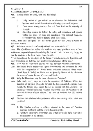 Pakistan Studies Compiled by: Hafiz Ashfaq Ahmad
224
CHAPTER 4
CONSOLIDATION OF PAKISTAN
Q1. What is meant by unity, faith and discipline?
Ans.
i. Unity means to get united or to eliminate the differences and
became a unit to whole nation for achieving a national purpose.
ii. Faith means strong and the firm belief that leads to the sincerity of
struggle.
iii. Discipline means to follow the rules and regulation and remain
within the limits of rules and regulation. The national freedom,
sovereignty and honour depend upon these three.
Unity, faith and discipline are the motto given by the Quaid-e-Azam to
Pakistani Nation.
Q2. What was the advice of the Quaid-e-Azam to the students?
Ans. The Quaid-e-Azam called the students the most precious asset of the
nation and depended upon them during the time of crisis. He was very happy to
see the students in the front ranks. Once he said,
“The students are the architects of the future. The nation expects discipline and
unity from them so that they may confront the challenges of the time.”
Q3. How was the river water dispute resolved between Pakistan and Bharat?
Ans. The Indus Basin Treaty was signed between the two countries in 1960
with the cooperation of World Bank. Pakistan conceded three rivers
(Ravi, Bias & Satluj) to Bharat and reciprocally Bharat left its claim on
the water of rivers, Jhelum, Chenab and Sindh.
Q4. Why did Bharat not pay the share of assets to Pakistan?
Ans. India took every stop to crush the economy of Pakistan. When the
question of division of assets between the two separated countries was
raised, the Hindus once again did not do justice with the Muslims. The
Bharat government remained reluctant to pay the share of Pakistan out of
the cash balance of four billions. The share of Pakistan was 750 million
rupees.
Q5. Discuss the administrative problems which the country faced after the
partition?
Ans.
1. The Hindus working in offices situated in the areas of Pakistan
migrated to Bharat and the offices became empty.
2. Furniture, stationery, typewriters and other necessary items were also
not available in the offices.
 