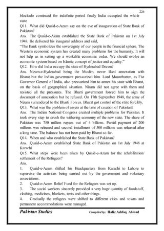 Pakistan Studies Compiled by: Hafiz Ashfaq Ahmad
226
blockade continued for indefinite period finally India occupied the whole
state
Q11. What did Quaid-e-Azam say on the eve of inauguration of State Bank of
Pakistan?
Ans. The Quaid-e-Azam established the State Bank of Pakistan on 1st July
1948. He delivered his inaugural address and said,
“The Bank symbolizes the sovereignty of our people in the financial sphere. The
Western economic system has created many problems for the humanity. It will
not help us in setting up a workable economic order. We should evolve an
economic system based on Islamic concept of justice and equality.”
Q12. How did India occupy the state of Hyderabad Decon?
Ans. Nizam-e-Hyderabad being the Muslim, never liked annexation with
Bharat but the Indian government pressurized him. Lord Mountbatten, as Fist
Governor General of India, also pressurized him to annex his state with Bharat,
on the basis of geographical situation. Nizam did not agree with them and
resisted all the pressures. The Bharti government forced him to sign the
document of annexation but he refused. On 17th September 1948, the army of
Nizam surrendered to the Bharti Forces. Bharat got control of the state forcibly.
Q13. What was the problem of assets at the time of creation of Pakistan?
Ans. The Indian National Congress created multiple problems for Pakistan. It
took every step to crush the withering economy of the new state. The share of
Pakistan was 750 million rupees out of 4 billions. Partial payment of 200
millions was released and second installment of 500 millions was released after
a long time. The balance has not been paid by Bharat so far.
Q14. When and who established the State Bank of Pakistan?
Ans. Quaid-e-Azam established State Bank of Pakistan on 1st July 1948 at
Karachi.
Q15. What steps were been taken by Quaid-e-Azam for the rehabilitation/
settlement of the Refugees?
Ans.
1. Quaid-e-Azam shifted his Headquarters from Karachi to Lahore to
supervise the activities being carried out by the government and voluntary
associations.
2. Quaid-e-Azam Relief Fund for the Refugees was set up.
3. The social workers sincerely provided a very huge quantity of foodstuff,
clothing, medicines, blankets, tents and other things.
4. Gradually the refugees were shifted to different cities and towns and
permanent accommodations were managed.
 