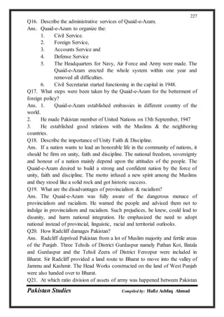 Pakistan Studies Compiled by: Hafiz Ashfaq Ahmad
227
Q16. Describe the administrative services of Quaid-e-Azam.
Ans. Quaid-e-Azam to organize the:
1. Civil Service.
2. Foreign Service,
3. Accounts Service and
4. Defense Service
5. The Headquarters for Navy, Air Force and Army were made. The
Quaid-e-Azam erected the whole system within one year and
removed all difficulties.
6. Civil Secretariat started functioning in the capital in 1948.
Q17. What steps were been taken by the Quaid-e-Azam for the betterment of
foreign policy?
Ans. 1. Quaid-e-Azam established embassies in different country of the
world.
2. He made Pakistan member of United Nations on 13th September, 1947
3. He established good relations with the Muslims & the neighboring
countries.
Q18. Describe the importance of Unity Faith & Discipline.
Ans. If a nation wants to lead an honorable life in the community of nations, it
should be firm on unity, faith and discipline. The national freedom, sovereignty
and honour of a nation mainly depend upon the attitudes of the people. The
Quaid-e-Azam desired to build a strong and confident nation by the force of
unity, faith and discipline. The motto infused a new spirit among the Muslims
and they stood like a solid rock and got historic success.
Q19. What are the disadvantages of provincialism & racialism?
Ans. The Quaid-e-Azam was fully aware of the dangerous menace of
provincialism and racialism. He warned the people and advised them not to
indulge in provincialism and racialism. Such prejudices, he knew, could lead to
disunity, and harm national integration. He emphasized the need to adopt
national instead of provincial, linguistic, racial and territorial outlooks.
Q20. How Radcliff damages Pakistan?
Ans. Radcliff deprived Pakistan from a lot of Muslim majority and fertile areas
of the Punjab. Three Tehsils of District Gurdaspur namely Pathan Kot, Batala
and Gurdaspur and the Tehsil Zeera of District Ferozpur were included in
Bharat. Sir Radcliff provided a land route to Bharat to move into the valley of
Jammu and Kashmir. The Head Works constructed on the land of West Punjab
were also handed over to Bharat.
Q21. At which ratio division of assets of army was happened between Pakistan
 