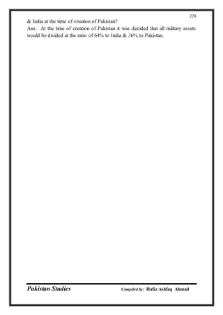 Pakistan Studies Compiled by: Hafiz Ashfaq Ahmad
228
& India at the time of creation of Pakistan?
Ans. At the time of creation of Pakistan it was decided that all military assets
would be divided at the ratio of 64% to India & 36% to Pakistan.
 