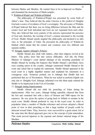 Pakistan Studies Compiled by: Hafiz Ashfaq Ahmad
22
between Hindus and Muslims. He wanted Jizya to be re-imposed on Hindus
and demanded the destruction of Hindu temples.
9. Wahdat-ul-Wajud and Wahdat-ul-Shahud
The philosophy of Wahdat-ul-Wajud was presented by some Sufis of
Akbar’s time. They believed that the entire Universe is the symbol of Almighty
God and a source of revelation of God’s sovereignty. The advocates of Wahdat-
ul-Wajud believed that there was no living difference between the Man and his
creator God and both individual and God are not separated from each other.
They also believed that every particle of the universe represented the presence
of God and, therefore, the worship of God’s creature amounted to the worship
of God. Sheikh Ahmad openly negated this philosophy and declared it as ultra
vires to the principles of Islam. He presented his philosophy of Wahdat-ul-
Shahud which meant that the creator and creatures were two different and
separate entitles.
10. Struggle Against Jehangir's Policies:
Sheikh Ahmad also dealt with matters, other than religious revival in his
letters. This policy drew him into serious difficulties. Asif Jah, the Prime
Minister of Jehangir’s court alerted Jehangir of the mounting popularity of
Sheikh Ahmad by inciting the Emperor that Sheikh Ahmad’s anti-Hindu views
were creating unrest in the country. Jehangir summoned Sheikh Ahmad to his
court and asked him to explain his statements. Sheikh Ahmad appeared in the
royal court in a highly dignified manner and explained his statements in a
courageous style. Someone pointed out to Jehangir that Sheikh had not
performed that act of Prostrations. When he was asked to perform Sajdah was
only due to Almighty God. Jehangir, infuriated over this blunt reply ordered the
Sheikh to be imprisoned in the Fort of Gawaliar.
11. Struggle during Imprisonment:
Sheikh Ahmad did not shirk his preaching of Islam during his
imprisonment. After two years, Jehangir feeling repentful, released him from
the fort and venerated him with a dress of Honour and 1000 rupees for his
expenses. He was given the option of going back to Sirhind or remains in the
royal court. Sheikh Ahmad preferred to stay in the royal court. In order to
popularize Islam a number of Muslim reformers and revivers adopted a liberal
point of view in their preaching so that a large number of people could be
attracted toward Islam. They, however, were successful to a great extent, but at
the same time this liberal approach gave rise to the concept of joint nationalism.
This trend proved injurious to the separate and distinct national image of the
Muslims.
 