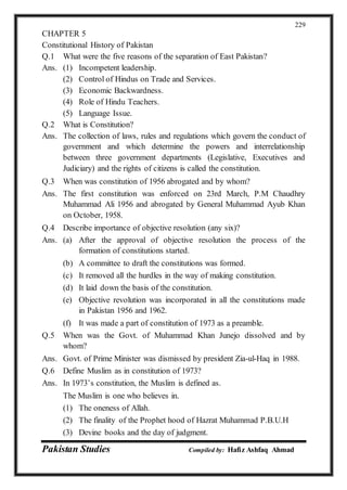 Pakistan Studies Compiled by: Hafiz Ashfaq Ahmad
229
CHAPTER 5
Constitutional History of Pakistan
Q.1 What were the five reasons of the separation of East Pakistan?
Ans. (1) Incompetent leadership.
(2) Control of Hindus on Trade and Services.
(3) Economic Backwardness.
(4) Role of Hindu Teachers.
(5) Language Issue.
Q.2 What is Constitution?
Ans. The collection of laws, rules and regulations which govern the conduct of
government and which determine the powers and interrelationship
between three government departments (Legislative, Executives and
Judiciary) and the rights of citizens is called the constitution.
Q.3 When was constitution of 1956 abrogated and by whom?
Ans. The first constitution was enforced on 23rd March, P.M Chaudhry
Muhammad Ali 1956 and abrogated by General Muhammad Ayub Khan
on October, 1958.
Q.4 Describe importance of objective resolution (any six)?
Ans. (a) After the approval of objective resolution the process of the
formation of constitutions started.
(b) A committee to draft the constitutions was formed.
(c) It removed all the hurdles in the way of making constitution.
(d) It laid down the basis of the constitution.
(e) Objective revolution was incorporated in all the constitutions made
in Pakistan 1956 and 1962.
(f) It was made a part of constitution of 1973 as a preamble.
Q.5 When was the Govt. of Muhammad Khan Junejo dissolved and by
whom?
Ans. Govt. of Prime Minister was dismissed by president Zia-ul-Haq in 1988.
Q.6 Define Muslim as in constitution of 1973?
Ans. In 1973’s constitution, the Muslim is defined as.
The Muslim is one who believes in.
(1) The oneness of Allah.
(2) The finality of the Prophet hood of Hazrat Muhammad P.B.U.H
(3) Devine books and the day of judgment.
 