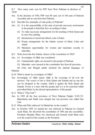 Pakistan Studies Compiled by: Hafiz Ashfaq Ahmad
230
Q.7 How many seats won by PPP from West Pakistan in elections of
1970?
Ans. In the elections of 1970, PPP won 88 seats out of 144 seats of National
Assembly and no seat from East Pakistan.
Q.8 Describe five principles of state policy of Pakistan?
Ans. (1) It is the responsibility of the state of provide necessary environment
to the people to lead their lives according to Islam.
(2) To make necessary arrangements for the teaching of Holy Quran and
its error free printing.
(3) Introduction of moral and ethical code of Islam.
(4) Proper arrangements for the Islamic system of Zakat, Usher and
Auqaf.
(5) Maximum opportunities for women and maximum security to
minorities.
Q.9 Write down the four Islamic clauses of the constitution of 1962?
Ans. (1) Sovereignty of Allah was considered.
(2) Fundamentals rights are ensured to the people of Pakistan.
(3) Minorities were ensured in the constitution free from all pressures.
(4) Urdu and Bengali jointly declared the national languages of
Pakistan.
Q.10 What is meant by sovereignty of Allah?
Ans. Sovereignty of Allah means Allah is the sovereign of all over the
universe. The source of law is Holy Quran and Sunnah and no any law
can be designed in the country which is against the Holy Quran and
Sunnah. Power is a trust with the people and it is to be exercised within
prescribed limits by the elected representatives of the people.
Q.11 What is “One Unit”?
Ans. In 1955 all the four provinces of West Pakistan Punjab, N.W.F.P,
Balochistan and Sindh were merged into one province was called One
Unit.
Q.12 When and Who enforced 1st Martial law in the country?
Ans. In October 1958 1st martial law was enforced in Pakistan by General
Ayub Khan. He dissolved the constitution of 1956 and also assemblies.
President Sikandar Mirza was dismissed and General Ayub Khan took
over the control of the country as the President.
 