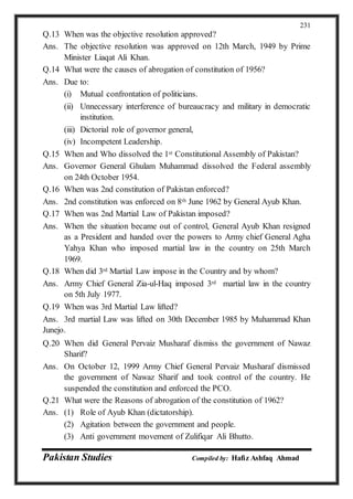 Pakistan Studies Compiled by: Hafiz Ashfaq Ahmad
231
Q.13 When was the objective resolution approved?
Ans. The objective resolution was approved on 12th March, 1949 by Prime
Minister Liaqat Ali Khan.
Q.14 What were the causes of abrogation of constitution of 1956?
Ans. Due to:
(i) Mutual confrontation of politicians.
(ii) Unnecessary interference of bureaucracy and military in democratic
institution.
(iii) Dictorial role of governor general,
(iv) Incompetent Leadership.
Q.15 When and Who dissolved the 1st Constitutional Assembly of Pakistan?
Ans. Governor General Ghulam Muhammad dissolved the Federal assembly
on 24th October 1954.
Q.16 When was 2nd constitution of Pakistan enforced?
Ans. 2nd constitution was enforced on 8th June 1962 by General Ayub Khan.
Q.17 When was 2nd Martial Law of Pakistan imposed?
Ans. When the situation became out of control, General Ayub Khan resigned
as a President and handed over the powers to Army chief General Agha
Yahya Khan who imposed martial law in the country on 25th March
1969.
Q.18 When did 3rd Martial Law impose in the Country and by whom?
Ans. Army Chief General Zia-ul-Haq imposed 3rd martial law in the country
on 5th July 1977.
Q.19 When was 3rd Martial Law lifted?
Ans. 3rd martial Law was lifted on 30th December 1985 by Muhammad Khan
Junejo.
Q.20 When did General Pervaiz Musharaf dismiss the government of Nawaz
Sharif?
Ans. On October 12, 1999 Army Chief General Pervaiz Musharaf dismissed
the government of Nawaz Sharif and took control of the country. He
suspended the constitution and enforced the PCO.
Q.21 What were the Reasons of abrogation of the constitution of 1962?
Ans. (1) Role of Ayub Khan (dictatorship).
(2) Agitation between the government and people.
(3) Anti government movement of Zulifiqar Ali Bhutto.
 