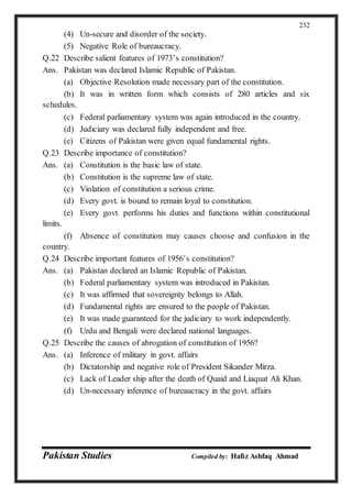 Pakistan Studies Compiled by: Hafiz Ashfaq Ahmad
232
(4) Un-secure and disorder of the society.
(5) Negative Role of bureaucracy.
Q.22 Describe salient features of 1973’s constitution?
Ans. Pakistan was declared Islamic Republic of Pakistan.
(a) Objective Resolution made necessary part of the constitution.
(b) It was in written form which consists of 280 articles and six
schedules.
(c) Federal parliamentary system was again introduced in the country.
(d) Judiciary was declared fully independent and free.
(e) Citizens of Pakistan were given equal fundamental rights.
Q.23 Describe importance of constitution?
Ans. (a) Constitution is the basic law of state.
(b) Constitution is the supreme law of state.
(c) Violation of constitution a serious crime.
(d) Every govt. is bound to remain loyal to constitution.
(e) Every govt. performs his duties and functions within constitutional
limits.
(f) Absence of constitution may causes choose and confusion in the
country.
Q.24 Describe important features of 1956’s constitution?
Ans. (a) Pakistan declared an Islamic Republic of Pakistan.
(b) Federal parliamentary system was introduced in Pakistan.
(c) It was affirmed that sovereignty belongs to Allah.
(d) Fundamental rights are ensured to the people of Pakistan.
(e) It was made guaranteed for the judiciary to work independently.
(f) Urdu and Bengali were declared national languages.
Q.25 Describe the causes of abrogation of constitution of 1956?
Ans. (a) Inference of military in govt. affairs
(b) Dictatorship and negative role of President Sikander Mirza.
(c) Lack of Leader ship after the death of Quaid and Liaquat Ali Khan.
(d) Un-necessary inference of bureaucracy in the govt. affairs
 