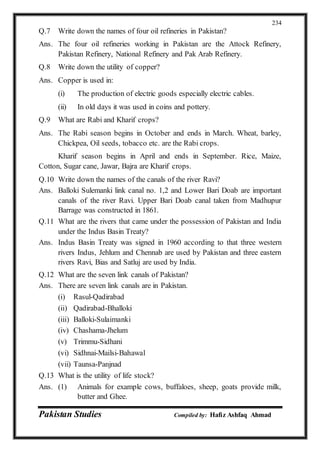 Pakistan Studies Compiled by: Hafiz Ashfaq Ahmad
234
Q.7 Write down the names of four oil refineries in Pakistan?
Ans. The four oil refineries working in Pakistan are the Attock Refinery,
Pakistan Refinery, National Refinery and Pak Arab Refinery.
Q.8 Write down the utility of copper?
Ans. Copper is used in:
(i) The production of electric goods especially electric cables.
(ii) In old days it was used in coins and pottery.
Q.9 What are Rabi and Kharif crops?
Ans. The Rabi season begins in October and ends in March. Wheat, barley,
Chickpea, Oil seeds, tobacco etc. are the Rabi crops.
Kharif season begins in April and ends in September. Rice, Maize,
Cotton, Sugar cane, Jawar, Bajra are Kharif crops.
Q.10 Write down the names of the canals of the river Ravi?
Ans. Balloki Sulemanki link canal no. 1,2 and Lower Bari Doab are important
canals of the river Ravi. Upper Bari Doab canal taken from Madhupur
Barrage was constructed in 1861.
Q.11 What are the rivers that came under the possession of Pakistan and India
under the Indus Basin Treaty?
Ans. Indus Basin Treaty was signed in 1960 according to that three western
rivers Indus, Jehlum and Chennab are used by Pakistan and three eastern
rivers Ravi, Bias and Satluj are used by India.
Q.12 What are the seven link canals of Pakistan?
Ans. There are seven link canals are in Pakistan.
(i) Rasul-Qadirabad
(ii) Qadirabad-Bhalloki
(iii) Balloki-Sulaimanki
(iv) Chashama-Jhelum
(v) Trimmu-Sidhani
(vi) Sidhnai-Mailsi-Bahawal
(vii) Taunsa-Panjnad
Q.13 What is the utility of life stock?
Ans. (1) Animals for example cows, buffaloes, sheep, goats provide milk,
butter and Ghee.
 