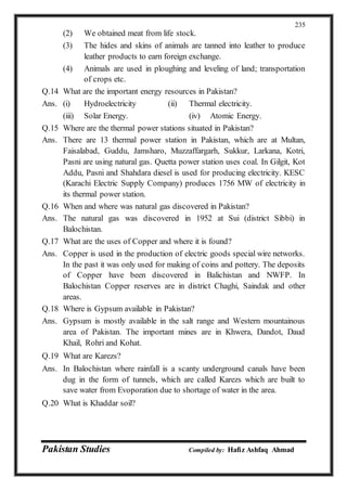 Pakistan Studies Compiled by: Hafiz Ashfaq Ahmad
235
(2) We obtained meat from life stock.
(3) The hides and skins of animals are tanned into leather to produce
leather products to earn foreign exchange.
(4) Animals are used in ploughing and leveling of land; transportation
of crops etc.
Q.14 What are the important energy resources in Pakistan?
Ans. (i) Hydroelectricity (ii) Thermal electricity.
(iii) Solar Energy. (iv) Atomic Energy.
Q.15 Where are the thermal power stations situated in Pakistan?
Ans. There are 13 thermal power station in Pakistan, which are at Multan,
Faisalabad, Guddu, Jamsharo, Muzzaffargarh, Sukkur, Larkana, Kotri,
Pasni are using natural gas. Quetta power station uses coal. In Gilgit, Kot
Addu, Pasni and Shahdara diesel is used for producing electricity. KESC
(Karachi Electric Supply Company) produces 1756 MW of electricity in
its thermal power station.
Q.16 When and where was natural gas discovered in Pakistan?
Ans. The natural gas was discovered in 1952 at Sui (district Sibbi) in
Balochistan.
Q.17 What are the uses of Copper and where it is found?
Ans. Copper is used in the production of electric goods special wire networks.
In the past it was only used for making of coins and pottery. The deposits
of Copper have been discovered in Balichistan and NWFP. In
Balochistan Copper reserves are in district Chaghi, Saindak and other
areas.
Q.18 Where is Gypsum available in Pakistan?
Ans. Gypsum is mostly available in the salt range and Western mountainous
area of Pakistan. The important mines are in Khwera, Dandot, Daud
Khail, Rohri and Kohat.
Q.19 What are Karezs?
Ans. In Balochistan where rainfall is a scanty underground canals have been
dug in the form of tunnels, which are called Karezs which are built to
save water from Evoporation due to shortage of water in the area.
Q.20 What is Khaddar soil?
 
