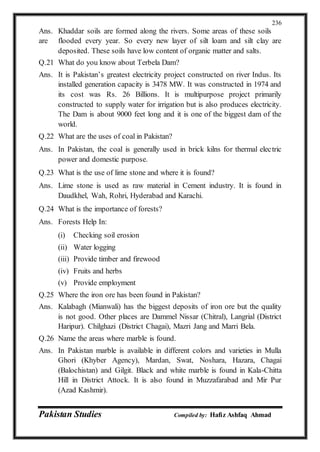 Pakistan Studies Compiled by: Hafiz Ashfaq Ahmad
236
Ans. Khaddar soils are formed along the rivers. Some areas of these soils
are flooded every year. So every new layer of silt loam and silt clay are
deposited. These soils have low content of organic matter and salts.
Q.21 What do you know about Terbela Dam?
Ans. It is Pakistan’s greatest electricity project constructed on river Indus. Its
installed generation capacity is 3478 MW. It was constructed in 1974 and
its cost was Rs. 26 Billions. It is multipurpose project primarily
constructed to supply water for irrigation but is also produces electricity.
The Dam is about 9000 feet long and it is one of the biggest dam of the
world.
Q.22 What are the uses of coal in Pakistan?
Ans. In Pakistan, the coal is generally used in brick kilns for thermal electric
power and domestic purpose.
Q.23 What is the use of lime stone and where it is found?
Ans. Lime stone is used as raw material in Cement industry. It is found in
Daudkhel, Wah, Rohri, Hyderabad and Karachi.
Q.24 What is the importance of forests?
Ans. Forests Help In:
(i) Checking soil erosion
(ii) Water logging
(iii) Provide timber and firewood
(iv) Fruits and herbs
(v) Provide employment
Q.25 Where the iron ore has been found in Pakistan?
Ans. Kalabagh (Mianwali) has the biggest deposits of iron ore but the quality
is not good. Other places are Dammel Nissar (Chitral), Langrial (District
Haripur). Chilghazi (District Chagai), Mazri Jang and Marri Bela.
Q.26 Name the areas where marble is found.
Ans. In Pakistan marble is available in different colors and varieties in Mulla
Ghori (Khyber Agency), Mardan, Swat, Noshara, Hazara, Chagai
(Balochistan) and Gilgit. Black and white marble is found in Kala-Chitta
Hill in District Attock. It is also found in Muzzafarabad and Mir Pur
(Azad Kashmir).
 