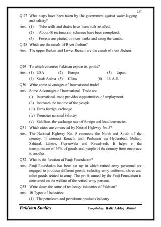 Pakistan Studies Compiled by: Hafiz Ashfaq Ahmad
237
Q.27 What steps have been taken by the government against water-logging
and salinity?
Ans. (1) Tube wells and drains have been built-installed.
(2) About 60 reclamation schemes have been completed.
(3) Forests are planted on river banks and along the canals.
Q.28 Which are the canals of River Jhelum?
Ans. The upper Jhelum and Lower Jhelum are the canals of river Jhelum.
Q29 To which countries Pakistan export its goods?
Ans. (1) USA (2) Europe (3) Japan.
(4) Saudi Arabia (5) China (6) U. A.E.
Q30 Write some advantages of International trade?
Ans. Some Advantages of International Trade are:
(i) International trade provides opportunities of employment.
(ii) Increases the income of the people.
(iii) Earns foreign exchange
(iv) Promotes national industry
(v) Stabilizes the exchange rate of foreign and local currencies.
Q31 Which cities are connected by Natioal Highway No.5?
Ans. The National Highway No. 5 connects the North and South of the
country. It connect Karachi with Peshawar via Hyderabad, Multan,
Sahiwal, Lahore, Gujranwala and Rawalpindi. It helps in the
transportation of 56% of goods and people of the country from one place
to another.
Q32 What is the function of Fauji Foundation?
Ans. Fauji Foundation has been set up in which retired army personnel are
engaged to produce different goods including army uniforms, shoes and
other goods related to army. The profit earned by the Fauji Foundation is
consumed on the welfare of the retired army persons.
Q33 Write down the name of ten heavy industries of Pakistan?
Ans. 10 Types of Industries:
(1) The petroleum and petroleum products industry
 