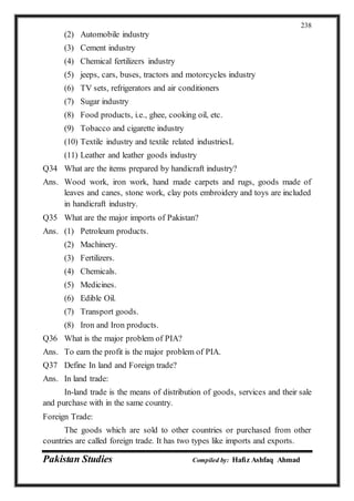 Pakistan Studies Compiled by: Hafiz Ashfaq Ahmad
238
(2) Automobile industry
(3) Cement industry
(4) Chemical fertilizers industry
(5) jeeps, cars, buses, tractors and motorcycles industry
(6) TV sets, refrigerators and air conditioners
(7) Sugar industry
(8) Food products, i.e., ghee, cooking oil, etc.
(9) Tobacco and cigarette industry
(10) Textile industry and textile related industriesL
(11) Leather and leather goods industry
Q34 What are the items prepared by handicraft industry?
Ans. Wood work, iron work, hand made carpets and rugs, goods made of
leaves and canes, stone work, clay pots embroidery and toys are included
in handicraft industry.
Q35 What are the major imports of Pakistan?
Ans. (1) Petroleum products.
(2) Machinery.
(3) Fertilizers.
(4) Chemicals.
(5) Medicines.
(6) Edible Oil.
(7) Transport goods.
(8) Iron and Iron products.
Q36 What is the major problem of PIA?
Ans. To earn the profit is the major problem of PIA.
Q37 Define In land and Foreign trade?
Ans. In land trade:
In-land trade is the means of distribution of goods, services and their sale
and purchase with in the same country.
Foreign Trade:
The goods which are sold to other countries or purchased from other
countries are called foreign trade. It has two types like imports and exports.
 