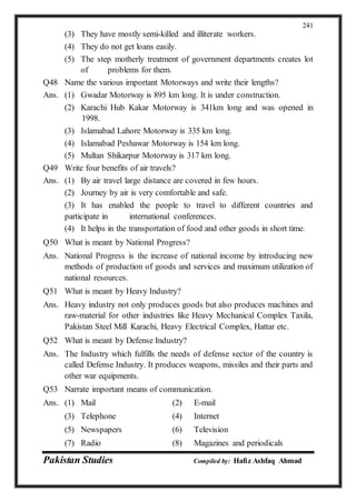 Pakistan Studies Compiled by: Hafiz Ashfaq Ahmad
241
(3) They have mostly semi-killed and illiterate workers.
(4) They do not get loans easily.
(5) The step motherly treatment of government departments creates lot
of problems for them.
Q48 Name the various important Motorways and write their lengths?
Ans. (1) Gwadar Motorway is 895 km long. It is under construction.
(2) Karachi Hub Kakar Motorway is 341km long and was opened in
1998.
(3) Islamabad Lahore Motorway is 335 km long.
(4) Islamabad Peshawar Motorway is 154 km long.
(5) Multan Shikarpur Motorway is 317 km long.
Q49 Write four benefits of air travels?
Ans. (1) By air travel large distance are covered in few hours.
(2) Journey by air is very comfortable and safe.
(3) It has enabled the people to travel to different countries and
participate in international conferences.
(4) It helps in the transportation of food and other goods in short time.
Q50 What is meant by National Progress?
Ans. National Progress is the increase of national income by introducing new
methods of production of goods and services and maximum utilization of
national resources.
Q51 What is meant by Heavy Industry?
Ans. Heavy industry not only produces goods but also produces machines and
raw-material for other industries like Heavy Mechanical Complex Taxila,
Pakistan Steel Mill Karachi, Heavy Electrical Complex, Hattar etc.
Q52 What is meant by Defense Industry?
Ans. The Industry which fulfills the needs of defense sector of the country is
called Defense Industry. It produces weapons, missiles and their parts and
other war equipments.
Q53 Narrate important means of communication.
Ans. (1) Mail (2) E-mail
(3) Telephone (4) Internet
(5) Newspapers (6) Television
(7) Radio (8) Magazines and periodicals
 