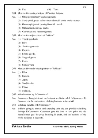Pakistan Studies Compiled by: Hafiz Ashfaq Ahmad
242
(9) Fax (10) Telex
Q54 Mention five main problems of Pakistan Railway:
Ans. (1) Obsolete machinery and equipments.
(2) Slow speed goods trains causes financial losses to the country.
(3) Over-employment causing financial crunch.
(4) Old and rusty railway tracks.
(5) Corruption and mismanagement.
Q55 Mention the major exports of Pakistan?
Ans. (1) Textile products.
(2) Rice.
(3) Leather garments.
(4) Carpets.
(5) Sports goods.
(6) Surgical goods.
(7) Fruits.
(8) Cotton Yarn.
Q56 Mention five main import partners of Pakistan?
Ans. (1) USA
(2) Europe.
(3) Japan.
(4) Saudi Arabia
(5) China
(6) Malaysia.
Q57 What is meant by E-Commerce?
Ans. Commerce through internet or electronic media is called E-Commerce. E-
Commerce is the new method of doing business in the world.
Q58 What are benefits of E-Commerce?
Ans. Without going to market and spending time one can purchase anything
through E-Commerce. Consumer gets the item at low price and the
manufacturer gets the price including hi profit, and the business of the
world increases in seconds.
 