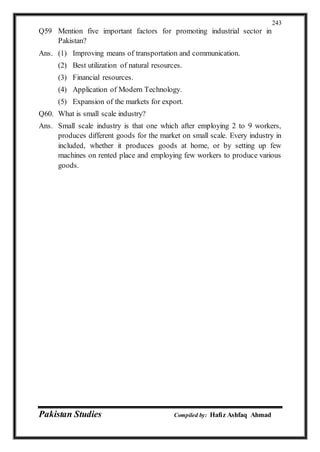 Pakistan Studies Compiled by: Hafiz Ashfaq Ahmad
243
Q59 Mention five important factors for promoting industrial sector in
Pakistan?
Ans. (1) Improving means of transportation and communication.
(2) Best utilization of natural resources.
(3) Financial resources.
(4) Application of Modern Technology.
(5) Expansion of the markets for export.
Q60. What is small scale industry?
Ans. Small scale industry is that one which after employing 2 to 9 workers,
produces different goods for the market on small scale. Every industry in
included, whether it produces goods at home, or by setting up few
machines on rented place and employing few workers to produce various
goods.
 