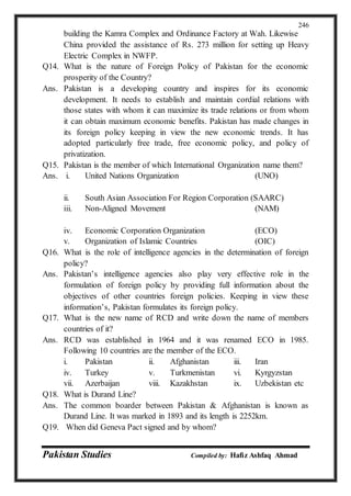 Pakistan Studies Compiled by: Hafiz Ashfaq Ahmad
246
building the Kamra Complex and Ordinance Factory at Wah. Likewise
China provided the assistance of Rs. 273 million for setting up Heavy
Electric Complex in NWFP.
Q14. What is the nature of Foreign Policy of Pakistan for the economic
prosperity of the Country?
Ans. Pakistan is a developing country and inspires for its economic
development. It needs to establish and maintain cordial relations with
those states with whom it can maximize its trade relations or from whom
it can obtain maximum economic benefits. Pakistan has made changes in
its foreign policy keeping in view the new economic trends. It has
adopted particularly free trade, free economic policy, and policy of
privatization.
Q15. Pakistan is the member of which International Organization name them?
Ans. i. United Nations Organization (UNO)
ii. South Asian Association For Region Corporation (SAARC)
iii. Non-Aligned Movement (NAM)
iv. Economic Corporation Organization (ECO)
v. Organization of Islamic Countries (OIC)
Q16. What is the role of intelligence agencies in the determination of foreign
policy?
Ans. Pakistan’s intelligence agencies also play very effective role in the
formulation of foreign policy by providing full information about the
objectives of other countries foreign policies. Keeping in view these
information’s, Pakistan formulates its foreign policy.
Q17. What is the new name of RCD and write down the name of members
countries of it?
Ans. RCD was established in 1964 and it was renamed ECO in 1985.
Following 10 countries are the member of the ECO.
i. Pakistan ii. Afghanistan iii. Iran
iv. Turkey v. Turkmenistan vi. Kyrgyzstan
vii. Azerbaijan viii. Kazakhstan ix. Uzbekistan etc
Q18. What is Durand Line?
Ans. The common boarder between Pakistan & Afghanistan is known as
Durand Line. It was marked in 1893 and its length is 2252km.
Q19. When did Geneva Pact signed and by whom?
 