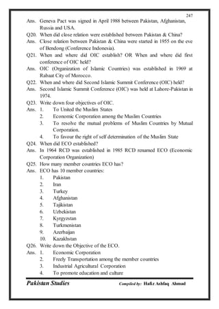 Pakistan Studies Compiled by: Hafiz Ashfaq Ahmad
247
Ans. Geneva Pact was signed in April 1988 between Pakistan, Afghanistan,
Russia and USA.
Q20. When did close relation were established between Pakistan & China?
Ans. Close relation between Pakistan & China were started in 1955 on the eve
of Bendong (Conference Indonesia).
Q21. When and where did OIC establish? OR When and where did first
conference of OIC held?
Ans. OIC (Organization of Islamic Countries) was established in 1969 at
Rabaat City of Morocco.
Q22. When and where did Second Islamic Summit Conference (OIC) held?
Ans. Second Islamic Summit Conference (OIC) was held at Lahore-Pakistan in
1974.
Q23. Write down four objectives of OIC.
Ans. 1. To United the Muslim States
2. Economic Corporation among the Muslim Countries
3. To resolve the mutual problems of Muslim Countries by Mutual
Corporation.
4. To favour the right of self determination of the Muslim State
Q24. When did ECO established?
Ans. In 1964 RCD was established in 1985 RCD renamed ECO (Economic
Corporation Organization)
Q25. How many member countries ECO has?
Ans. ECO has 10 member countries:
1. Pakistan
2. Iran
3. Turkey
4. Afghanistan
5. Tajikistan
6. Uzbekistan
7. Kyrgyzstan
8. Turkmenistan
9. Azerbaijan
10. Kazakhstan
Q26. Write down the Objective of the ECO.
Ans. 1. Economic Corporation
2. Freely Transportation among the member countries
3. Industrial Agricultural Corporation
4. To promote education and culture
 