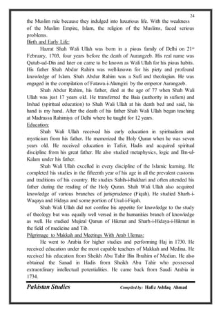 Pakistan Studies Compiled by: Hafiz Ashfaq Ahmad
24
the Muslim rule because they indulged into luxurious life. With the weakness
of the Muslim Empire, Islam, the religion of the Muslims, faced serious
problems.
Birth and Early Life:
Hazrat Shah Wali Ullah was born in a pious family of Delhi on 21st
February, 1703, four years before the death of Aurangzeb. His real name was
Qutub-ud-Din and later on came to be known as Wali Ullah for his pious habits.
His father Shah Abdur Rahim was well-known for his piety and profound
knowledge of Islam. Shah Abdur Rahim was a Sufi and theologian. He was
engaged in the compilation of Fatawa-i-Alamgiri by the emperor Aurangzeb.
Shah Abdur Rahim, his father, died at the age of 77 when Shah Wali
Ullah was just 17 years old. He transferred the Baia (authority in sufism) and
Irshad (spiritual education) to Shah Wali Ullah at his death bed and said, his
hand is my hand. After the death of his father Shah Wali Ullah began teaching
at Madrassa Rahimiya of Delhi where he taught for 12 years.
Education:
Shah Wali Ullah received his early education in spiritualism and
mysticism from his father. He memorized the Holy Quran when he was seven
years old. He received education in Tafsir, Hadis and acquired spiritual
discipline from his great father. He also studied metaphysics, logic and Ilm-ul-
Kalam under his father.
Shah Wali Ullah excelled in every discipline of the Islamic learning. He
completed his studies in the fifteenth year of his age in all the prevalent customs
and traditions of his country. He studies Sahih-i-Bukhari and often attended his
father during the reading of the Holy Quran. Shah Wali Ullah also acquired
knowledge of various branches of jurisprudence (Fiqah). He studied Sharh-i-
Waqaya and Hidaya and some portion of Usul-i-Fiqah.
Shah Wali Ullah did not confine his appetite for knowledge to the study
of theology but was equally well versed in the humanities branch of knowledge
as well. He studied Mujizal Qanun of Hikmat and Sharh-i-Hidaya-i-Hikmat in
the field of medicine and Tib.
Pilgrimage to Makkah and Meetings With Arab Ulemas:
He went to Arabia for higher studies and performing Haj in 1730. He
received education under the most capable teachers of Makkah and Medina. He
received his education from Sheikh Abu Tahir Bin Ibrahim of Median. He also
obtained the Sanad in Hadis from Sheikh Abu Tahir who possessed
extraordinary intellectual potentialities. He came back from Saudi Arabia in
1734.
 