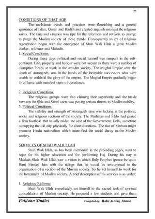 Pakistan Studies Compiled by: Hafiz Ashfaq Ahmad
25
CONDITIONS OF THAT AGE
The un-Islamic trends and practices were flourishing and a general
ignorance of Islam, Quran and Hadith and created anguish amongst the religious
saints. The time and situation was ripe for the reformers and revivers to emerge
to purge the Muslim society of these trends. Consequently an era of religious
regeneration began with the emergence of Shah Wali Ullah a great Muslim
thinker, reformer and Muhadis.
1. Social Conditions:
During these days political and social turmoil was rampant in the sub-
continent. Life, property and honour were not secure as there were a number of
disruptive forces at work in the Muslim society. The Mughal Empire after the
death of Aurangzeb, was in the hands of the incapable successors who were
unable to withhold the glory of the empire. The Mughal Empire gradually began
to collapse with manifest signs of decadence.
2. Religious Conditions:
The religious groups were also claiming their superiority and the tussle
between the Shia and Sunni sects was posing serious threats to Muslim nobility.
3. Political Conditions:
The stability and strength of Aurangzeb time was lacking in the political,
social and religious sections of the society. The Marhatas and Sikhs had gained
a firm foothold that usually raided the seat of the Government, Delhi, sometime
occupying the old city physically for short durations. The rise of Marhata might
promote Hindu nationalism which intensified the social decay in the Muslim
society.
SERVICES OF SHAH WALIULLAH
Shah Wali Ullah, as has been mentioned in the preceding pages, went to
hejaz for his higher education and for performing Haj. During his stay at
Makkah Shah Wali Ullah saw a vision in which Holy Prophet (peace be upon
Him) blessed him with the tidings that he would be instrumental in the
organization of a section of the Muslim society. So he set himself to work for
the betterment of Muslim society. A brief description of his services is as under:
1. Religious Reforms:
Shah Wali Ullah immediately set himself to the sacred task of spiritual
consolidation of Muslim society. He prepared a few students and gave them
 